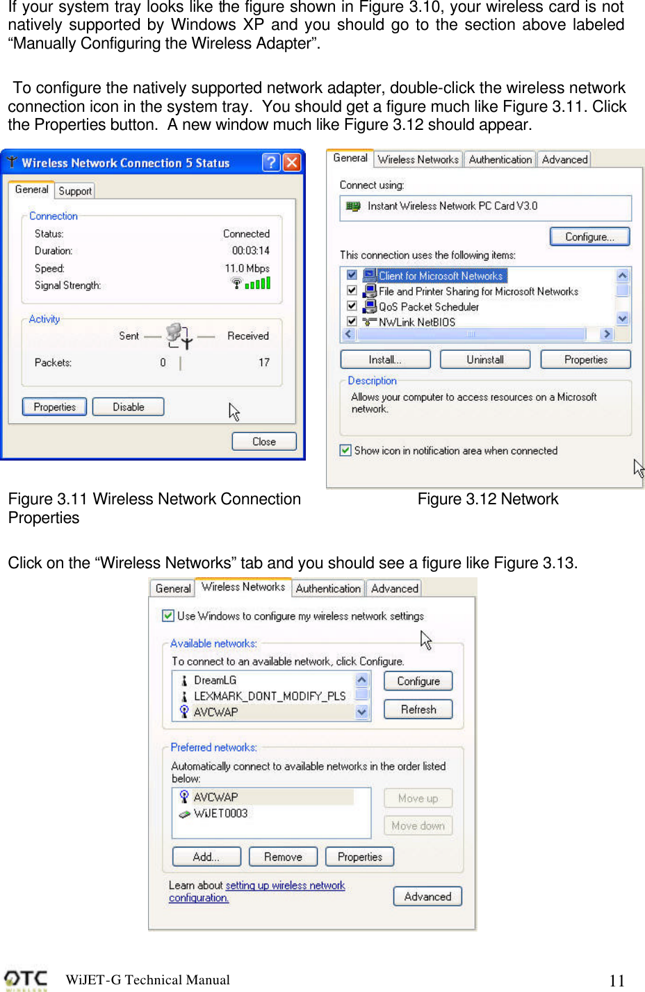 WiJET-G Technical Manual   11If your system tray looks like the figure shown in Figure 3.10, your wireless card is not natively supported by Windows XP and you should go to the section above labeled &ldquo;Manually Configuring the Wireless Adapter&rdquo;.     To configure the natively supported network adapter, double-click the wireless network connection icon in the system tray.  You should get a figure much like Figure 3.11. Click the Properties button.  A new window much like Figure 3.12 should appear.  Figure 3.11 Wireless Network Connection   Figure 3.12 Network Properties  Click on the &ldquo;Wireless Networks&rdquo; tab and you should see a figure like Figure 3.13.   