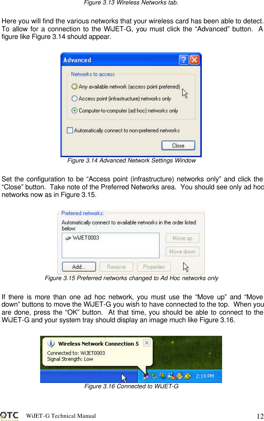 WiJET-G Technical Manual   12Figure 3.13 Wireless Networks tab.  Here you will find the various networks that your wireless card has been able to detect.  To allow for a connection to the WiJET-G, you must click the &ldquo;Advanced&rdquo; button.  A figure like Figure 3.14 should appear.   Figure 3.14 Advanced Network Settings Window  Set the configuration to be &ldquo;Access point (infrastructure) networks only&rdquo; and click the &ldquo;Close&rdquo; button.  Take note of the Preferred Networks area.  You should see only ad hoc networks now as in Figure 3.15.   Figure 3.15 Preferred networks changed to Ad Hoc networks only  If there is more than one ad hoc network, you must use the &ldquo;Move up&rdquo; and &ldquo;Move down&rdquo; buttons to move the WiJET-G you wish to have connected to the top.  When you are done, press the &ldquo;OK&rdquo; button.  At that time, you should be able to connect to the WiJET-G and your system tray should display an image much like Figure 3.16.   Figure 3.16 Connected to WiJET-G 