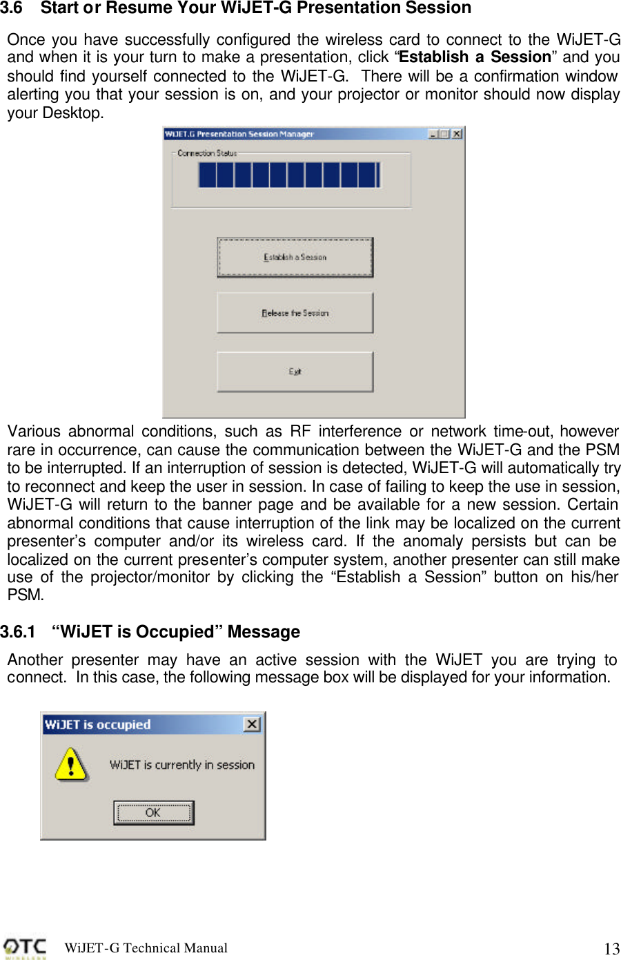 WiJET-G Technical Manual   13 3.6 Start or Resume Your WiJET-G Presentation Session Once you have successfully configured the wireless card to connect to the WiJET-G and when it is your turn to make a presentation, click &ldquo;Establish a Session&rdquo; and you should find yourself connected to the WiJET-G.  There will be a confirmation window alerting you that your session is on, and your projector or monitor should now display your Desktop.  Various abnormal conditions, such as RF interference or network time-out, however rare in occurrence, can cause the communication between the WiJET-G and the PSM to be interrupted. If an interruption of session is detected, WiJET-G will automatically try to reconnect and keep the user in session. In case of failing to keep the use in session, WiJET-G will return to the banner page and be available for a new session. Certain abnormal conditions that cause interruption of the link may be localized on the current presenter&rsquo;s computer and/or its wireless card. If the anomaly persists but can be localized on the current presenter&rsquo;s computer system, another presenter can still make use of the projector/monitor by clicking the &ldquo;Establish a Session&rdquo; button on his/her PSM. 3.6.1 &ldquo;WiJET is Occupied&rdquo; Message Another presenter may have an active session with the WiJET you are trying to connect.  In this case, the following message box will be displayed for your information.    