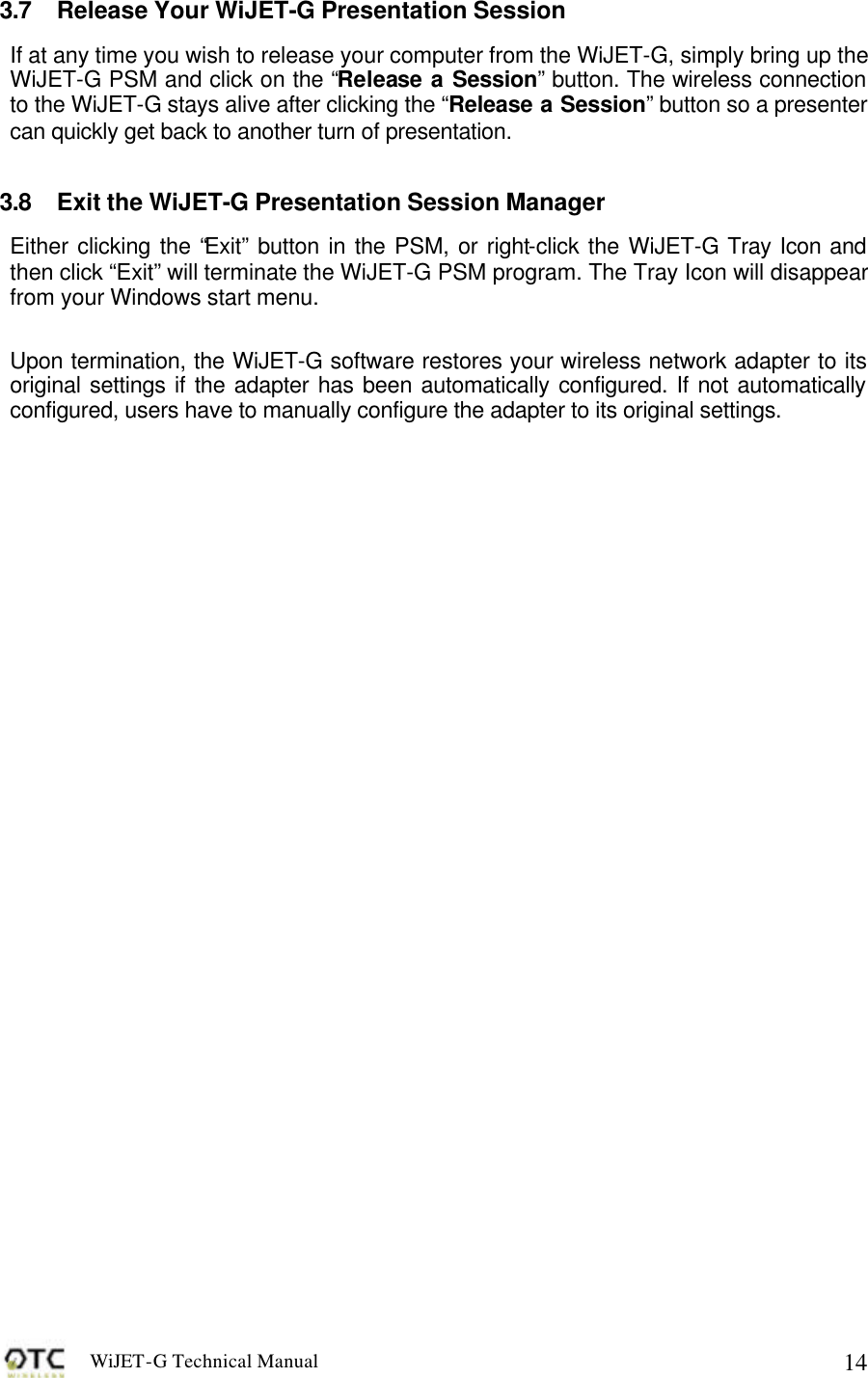 WiJET-G Technical Manual   143.7 Release Your WiJET-G Presentation Session If at any time you wish to release your computer from the WiJET-G, simply bring up the WiJET-G PSM and click on the &ldquo;Release a Session&rdquo; button. The wireless connection to the WiJET-G stays alive after clicking the &ldquo;Release a Session&rdquo; button so a presenter can quickly get back to another turn of presentation.  3.8 Exit the WiJET-G Presentation Session Manager Either clicking the &ldquo;Exit&rdquo; button in the PSM, or right-click the WiJET-G Tray Icon and then click &ldquo;Exit&rdquo; will terminate the WiJET-G PSM program. The Tray Icon will disappear from your Windows start menu.  Upon termination, the WiJET-G software restores your wireless network adapter to its original settings if the adapter has been automatically configured. If not automatically configured, users have to manually configure the adapter to its original settings. 