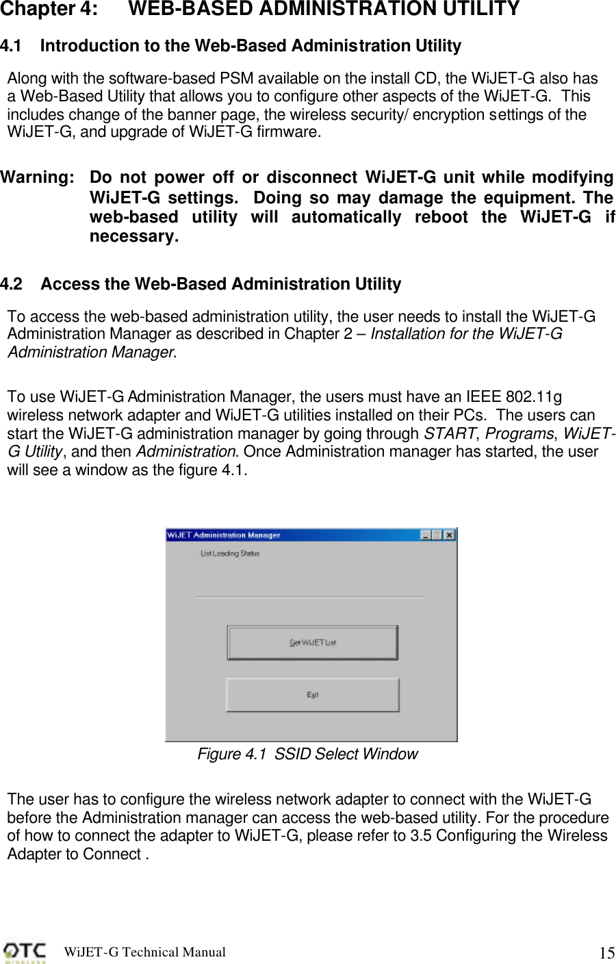 WiJET-G Technical Manual   15Chapter 4: WEB-BASED ADMINISTRATION UTILITY 4.1 Introduction to the Web-Based Administration Utility Along with the software-based PSM available on the install CD, the WiJET-G also has a Web-Based Utility that allows you to configure other aspects of the WiJET-G.  This includes change of the banner page, the wireless security/ encryption settings of the WiJET-G, and upgrade of WiJET-G firmware.   Warning:  Do not power off or disconnect WiJET-G unit while modifying WiJET-G settings.  Doing so may damage the equipment. The web-based utility will automatically reboot the WiJET-G if necessary.  4.2 Access the Web-Based Administration Utility To access the web-based administration utility, the user needs to install the WiJET-G Administration Manager as described in Chapter 2 &ndash; Installation for the WiJET-G Administration Manager.    To use WiJET-G Administration Manager, the users must have an IEEE 802.11g wireless network adapter and WiJET-G utilities installed on their PCs.  The users can start the WiJET-G administration manager by going through START, Programs, WiJET-G Utility, and then Administration. Once Administration manager has started, the user will see a window as the figure 4.1.    Figure 4.1  SSID Select Window   The user has to configure the wireless network adapter to connect with the WiJET-G before the Administration manager can access the web-based utility. For the procedure of how to connect the adapter to WiJET-G, please refer to 3.5 Configuring the Wireless Adapter to Connect .   