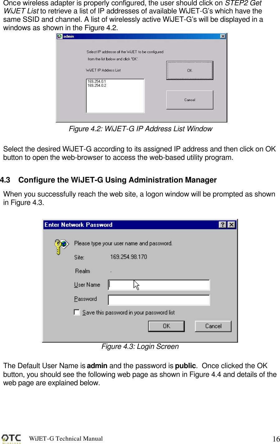 WiJET-G Technical Manual   16Once wireless adapter is properly configured, the user should click on STEP2 Get WiJET List to retrieve a list of IP addresses of available WiJET-G&rsquo;s which have the same SSID and channel. A list of wirelessly active WiJET-G&rsquo;s will be displayed in a windows as shown in the Figure 4.2.   Figure 4.2: WiJET-G IP Address List Window  Select the desired WiJET-G according to its assigned IP address and then click on OK button to open the web-browser to access the web-based utility program.  4.3 Configure the WiJET-G Using Administration Manager When you successfully reach the web site, a logon window will be prompted as shown in Figure 4.3.   Figure 4.3: Login Screen  The Default User Name is admin and the password is public.  Once clicked the OK button, you should see the following web page as shown in Figure 4.4 and details of the web page are explained below.  