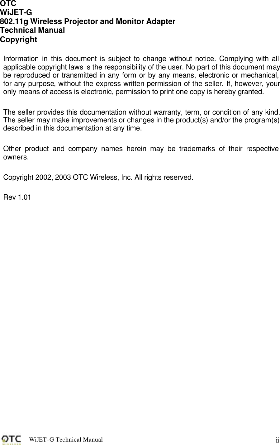 WiJET-G Technical Manual   ii OTC  WiJET-G 802.11g Wireless Projector and Monitor Adapter Technical Manual Copyright  Information in this document is subject to change without notice. Complying with all applicable copyright laws is the responsibility of the user. No part of this document may be reproduced or transmitted in any form or by any means, electronic or mechanical, for any purpose, without the express written permission of the seller. If, however, your only means of access is electronic, permission to print one copy is hereby granted.  The seller provides this documentation without warranty, term, or condition of any kind. The seller may make improvements or changes in the product(s) and/or the program(s) described in this documentation at any time.  Other product and company names herein may be trademarks of their respective owners.  Copyright 2002, 2003 OTC Wireless, Inc. All rights reserved.  Rev 1.01  