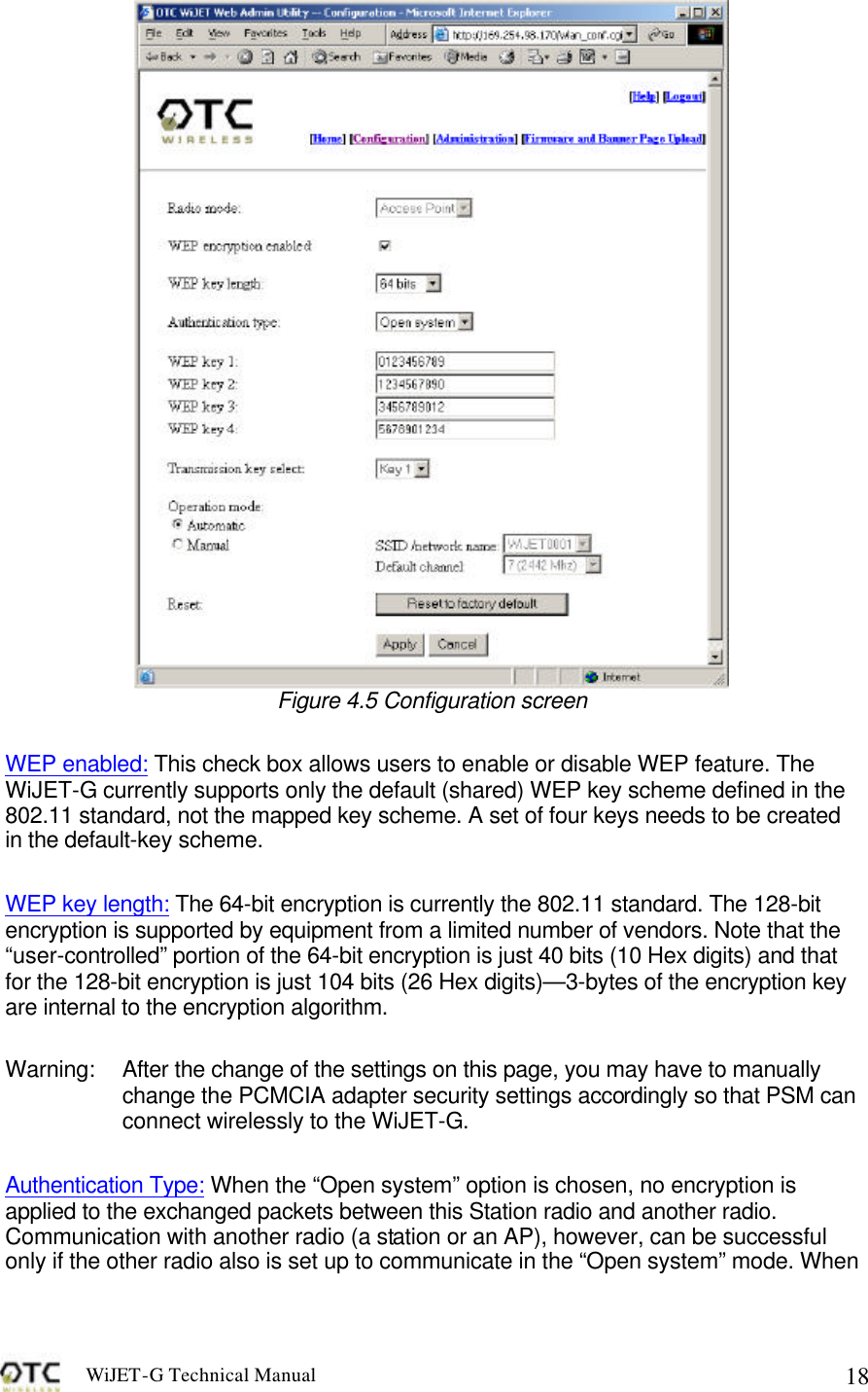 WiJET-G Technical Manual   18 Figure 4.5 Configuration screen  WEP enabled: This check box allows users to enable or disable WEP feature. The WiJET-G currently supports only the default (shared) WEP key scheme defined in the 802.11 standard, not the mapped key scheme. A set of four keys needs to be created in the default-key scheme.  WEP key length: The 64-bit encryption is currently the 802.11 standard. The 128-bit encryption is supported by equipment from a limited number of vendors. Note that the &ldquo;user-controlled&rdquo; portion of the 64-bit encryption is just 40 bits (10 Hex digits) and that for the 128-bit encryption is just 104 bits (26 Hex digits)&mdash;3-bytes of the encryption key are internal to the encryption algorithm.  Warning:  After the change of the settings on this page, you may have to manually change the PCMCIA adapter security settings accordingly so that PSM can connect wirelessly to the WiJET-G.  Authentication Type: When the &ldquo;Open system&rdquo; option is chosen, no encryption is applied to the exchanged packets between this Station radio and another radio. Communication with another radio (a station or an AP), however, can be successful only if the other radio also is set up to communicate in the &ldquo;Open system&rdquo; mode. When 
