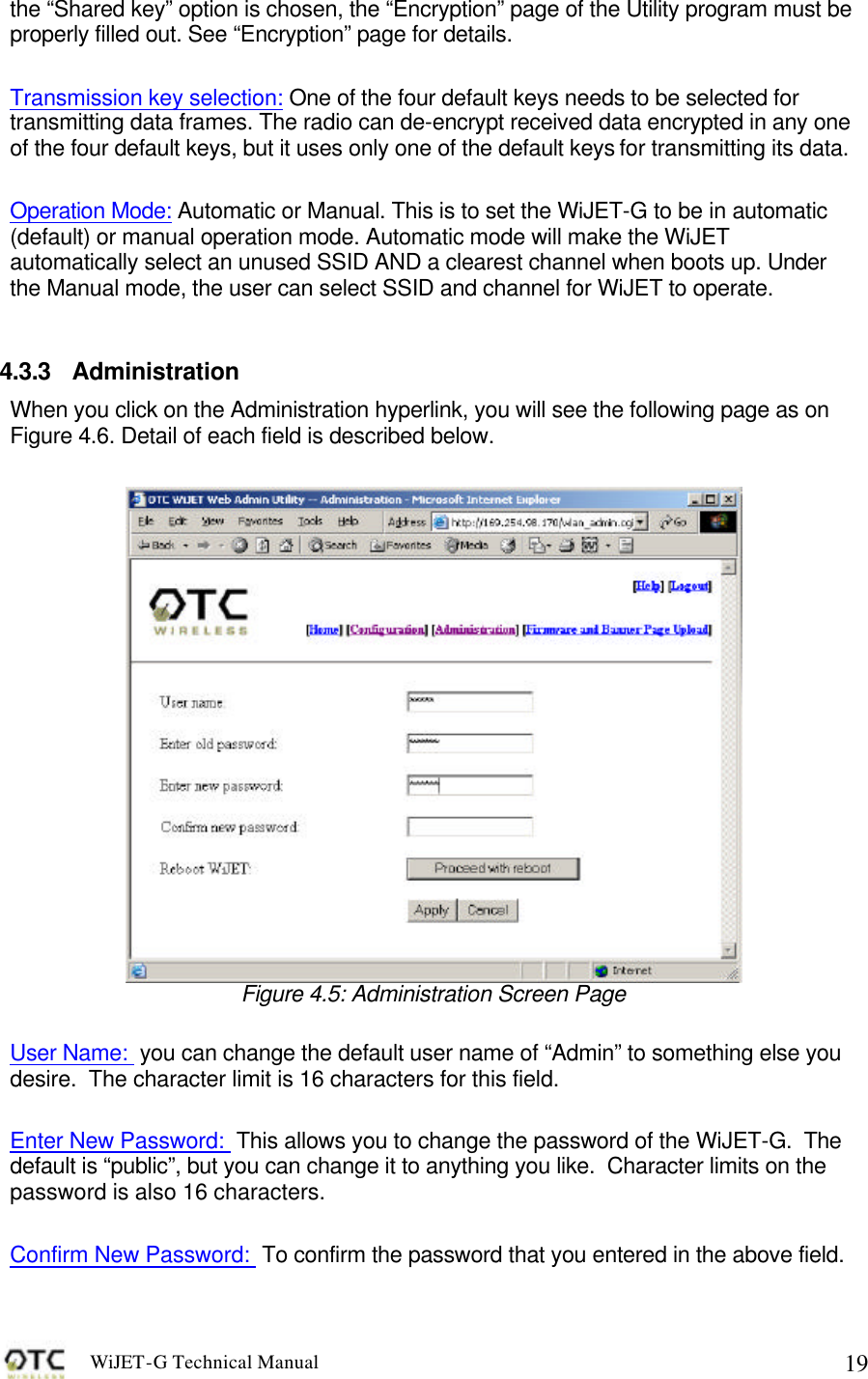WiJET-G Technical Manual   19the &ldquo;Shared key&rdquo; option is chosen, the &ldquo;Encryption&rdquo; page of the Utility program must be properly filled out. See &ldquo;Encryption&rdquo; page for details.    Transmission key selection: One of the four default keys needs to be selected for transmitting data frames. The radio can de-encrypt received data encrypted in any one of the four default keys, but it uses only one of the default keys for transmitting its data.   Operation Mode: Automatic or Manual. This is to set the WiJET-G to be in automatic (default) or manual operation mode. Automatic mode will make the WiJET automatically select an unused SSID AND a clearest channel when boots up. Under the Manual mode, the user can select SSID and channel for WiJET to operate.   4.3.3 Administration When you click on the Administration hyperlink, you will see the following page as on Figure 4.6. Detail of each field is described below.   Figure 4.5: Administration Screen Page  User Name:  you can change the default user name of &ldquo;Admin&rdquo; to something else you desire.  The character limit is 16 characters for this field.    Enter New Password:  This allows you to change the password of the WiJET-G.  The default is &ldquo;public&rdquo;, but you can change it to anything you like.  Character limits on the password is also 16 characters.  Confirm New Password:  To confirm the password that you entered in the above field.  
