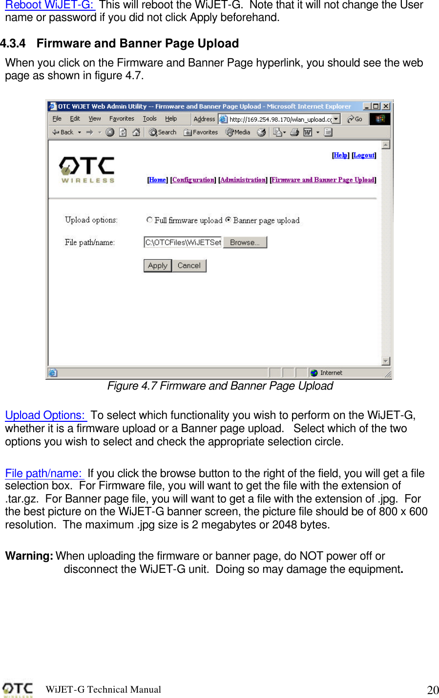 WiJET-G Technical Manual   20Reboot WiJET-G:  This will reboot the WiJET-G.  Note that it will not change the User name or password if you did not click Apply beforehand. 4.3.4 Firmware and Banner Page Upload When you click on the Firmware and Banner Page hyperlink, you should see the web page as shown in figure 4.7.   Figure 4.7 Firmware and Banner Page Upload  Upload Options:  To select which functionality you wish to perform on the WiJET-G, whether it is a firmware upload or a Banner page upload.   Select which of the two options you wish to select and check the appropriate selection circle.  File path/name:  If you click the browse button to the right of the field, you will get a file selection box.  For Firmware file, you will want to get the file with the extension of .tar.gz.  For Banner page file, you will want to get a file with the extension of .jpg.  For the best picture on the WiJET-G banner screen, the picture file should be of 800 x 600 resolution.  The maximum .jpg size is 2 megabytes or 2048 bytes.    Warning: When uploading the firmware or banner page, do NOT power off or disconnect the WiJET-G unit.  Doing so may damage the equipment. 