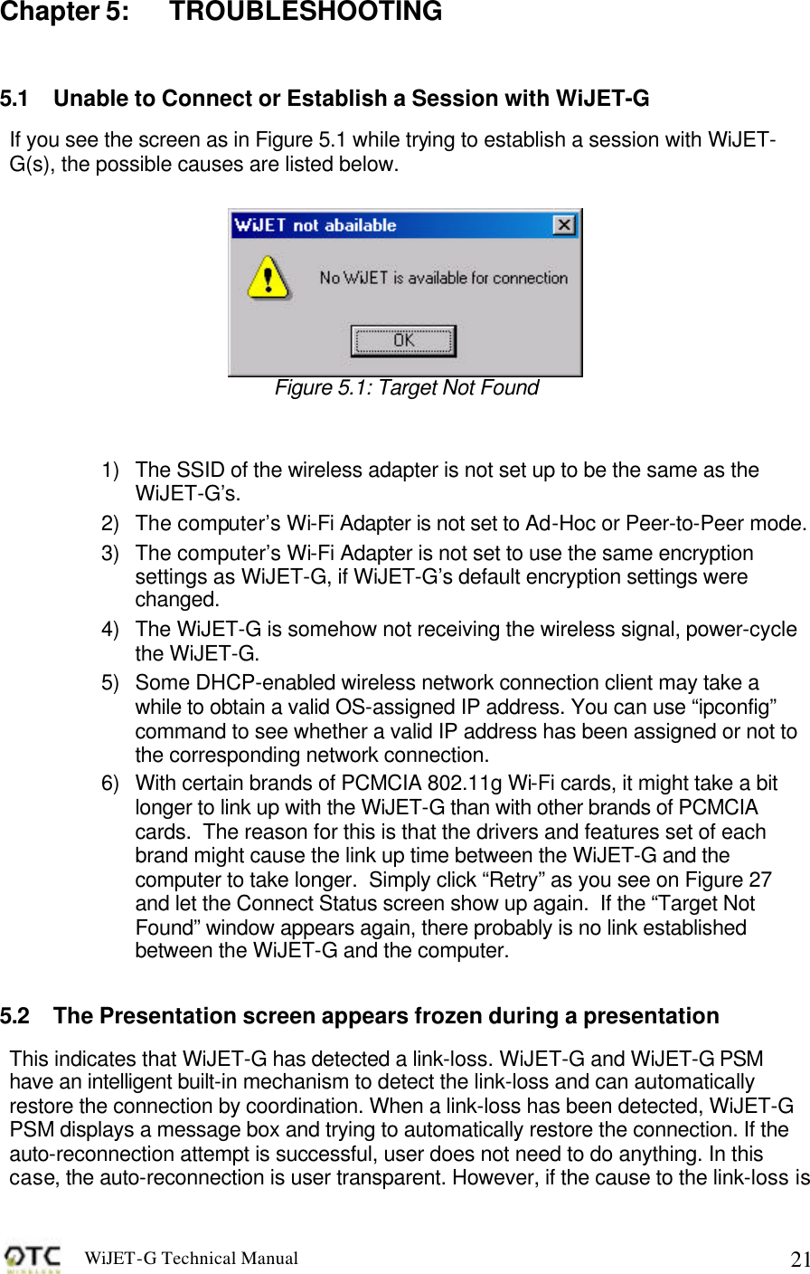 WiJET-G Technical Manual   21Chapter 5: TROUBLESHOOTING  5.1 Unable to Connect or Establish a Session with WiJET-G If you see the screen as in Figure 5.1 while trying to establish a session with WiJET-G(s), the possible causes are listed below.     Figure 5.1: Target Not Found   1) The SSID of the wireless adapter is not set up to be the same as the WiJET-G&rsquo;s.   2) The computer&rsquo;s Wi-Fi Adapter is not set to Ad-Hoc or Peer-to-Peer mode. 3) The computer&rsquo;s Wi-Fi Adapter is not set to use the same encryption settings as WiJET-G, if WiJET-G&rsquo;s default encryption settings were changed. 4) The WiJET-G is somehow not receiving the wireless signal, power-cycle the WiJET-G. 5) Some DHCP-enabled wireless network connection client may take a while to obtain a valid OS-assigned IP address. You can use &ldquo;ipconfig&rdquo; command to see whether a valid IP address has been assigned or not to the corresponding network connection. 6) With certain brands of PCMCIA 802.11g Wi-Fi cards, it might take a bit longer to link up with the WiJET-G than with other brands of PCMCIA cards.  The reason for this is that the drivers and features set of each brand might cause the link up time between the WiJET-G and the computer to take longer.  Simply click &ldquo;Retry&rdquo; as you see on Figure 27 and let the Connect Status screen show up again.  If the &ldquo;Target Not Found&rdquo; window appears again, there probably is no link established between the WiJET-G and the computer.  5.2 The Presentation screen appears frozen during a presentation This indicates that WiJET-G has detected a link-loss. WiJET-G and WiJET-G PSM have an intelligent built-in mechanism to detect the link-loss and can automatically restore the connection by coordination. When a link-loss has been detected, WiJET-G PSM displays a message box and trying to automatically restore the connection. If the auto-reconnection attempt is successful, user does not need to do anything. In this case, the auto-reconnection is user transparent. However, if the cause to the link-loss is 