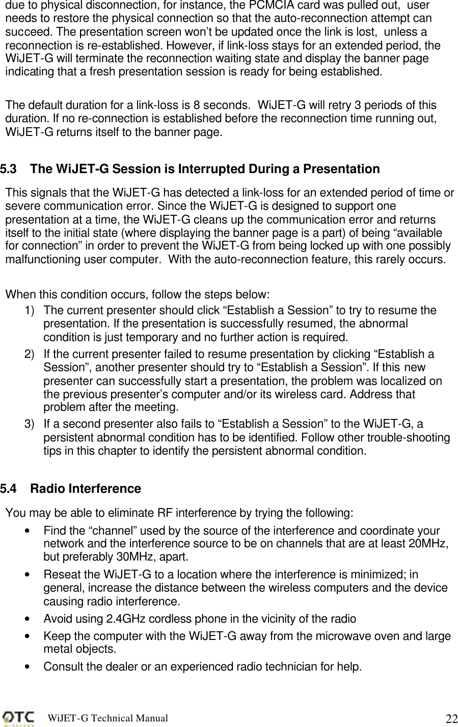 WiJET-G Technical Manual   22due to physical disconnection, for instance, the PCMCIA card was pulled out,  user needs to restore the physical connection so that the auto-reconnection attempt can succeed. The presentation screen won&rsquo;t be updated once the link is lost,  unless a reconnection is re-established. However, if link-loss stays for an extended period, the WiJET-G will terminate the reconnection waiting state and display the banner page indicating that a fresh presentation session is ready for being established.   The default duration for a link-loss is 8 seconds.  WiJET-G will retry 3 periods of this duration. If no re-connection is established before the reconnection time running out, WiJET-G returns itself to the banner page.   5.3 The WiJET-G Session is Interrupted During a Presentation This signals that the WiJET-G has detected a link-loss for an extended period of time or severe communication error. Since the WiJET-G is designed to support one presentation at a time, the WiJET-G cleans up the communication error and returns itself to the initial state (where displaying the banner page is a part) of being &ldquo;available for connection&rdquo; in order to prevent the WiJET-G from being locked up with one possibly malfunctioning user computer.  With the auto-reconnection feature, this rarely occurs.  When this condition occurs, follow the steps below: 1) The current presenter should click &ldquo;Establish a Session&rdquo; to try to resume the presentation. If the presentation is successfully resumed, the abnormal condition is just temporary and no further action is required. 2) If the current presenter failed to resume presentation by clicking &ldquo;Establish a Session&rdquo;, another presenter should try to &ldquo;Establish a Session&rdquo;. If this new presenter can successfully start a presentation, the problem was localized on the previous presenter&rsquo;s computer and/or its wireless card. Address that problem after the meeting. 3) If a second presenter also fails to &ldquo;Establish a Session&rdquo; to the WiJET-G, a persistent abnormal condition has to be identified. Follow other trouble-shooting tips in this chapter to identify the persistent abnormal condition.  5.4 Radio Interference You may be able to eliminate RF interference by trying the following: &bull; Find the &ldquo;channel&rdquo; used by the source of the interference and coordinate your network and the interference source to be on channels that are at least 20MHz, but preferably 30MHz, apart. &bull; Reseat the WiJET-G to a location where the interference is minimized; in general, increase the distance between the wireless computers and the device causing radio interference. &bull; Avoid using 2.4GHz cordless phone in the vicinity of the radio &bull; Keep the computer with the WiJET-G away from the microwave oven and large metal objects. &bull; Consult the dealer or an experienced radio technician for help. 