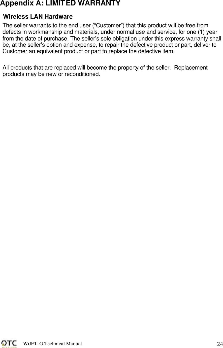 WiJET-G Technical Manual   24Appendix A: LIMITED WARRANTY Wireless LAN Hardware The seller warrants to the end user (&ldquo;Customer&rdquo;) that this product will be free from defects in workmanship and materials, under normal use and service, for one (1) year from the date of purchase. The seller&rsquo;s sole obligation under this express warranty shall be, at the seller&rsquo;s option and expense, to repair the defective product or part, deliver to Customer an equivalent product or part to replace the defective item.  All products that are replaced will become the property of the seller.  Replacement products may be new or reconditioned.  