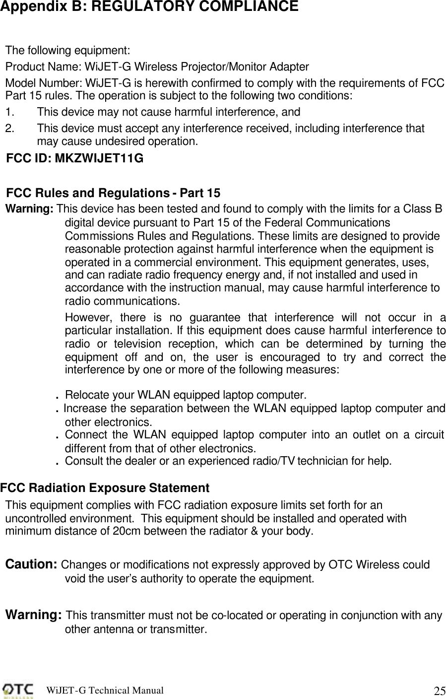 WiJET-G Technical Manual   25Appendix B: REGULATORY COMPLIANCE The following equipment: Product Name: WiJET-G Wireless Projector/Monitor Adapter Model Number: WiJET-G is herewith confirmed to comply with the requirements of FCC Part 15 rules. The operation is subject to the following two conditions: 1.  This device may not cause harmful interference, and 2.  This device must accept any interference received, including interference that may cause undesired operation. FCC ID: MKZWIJET11G FCC Rules and Regulations - Part 15 Warning: This device has been tested and found to comply with the limits for a Class B digital device pursuant to Part 15 of the Federal Communications Commissions Rules and Regulations. These limits are designed to provide reasonable protection against harmful interference when the equipment is operated in a commercial environment. This equipment generates, uses, and can radiate radio frequency energy and, if not installed and used in accordance with the instruction manual, may cause harmful interference to radio communications. However, there is no guarantee that interference will not occur in a particular installation. If this equipment does cause harmful interference to radio or television reception, which can be determined by turning the equipment off and on, the user is encouraged to try and correct the interference by one or more of the following measures:  .  Relocate your WLAN equipped laptop computer. . Increase the separation between the WLAN equipped laptop computer and other electronics. .  Connect the WLAN equipped laptop computer into an outlet on a circuit different from that of other electronics. .  Consult the dealer or an experienced radio/TV technician for help.  FCC Radiation Exposure Statement This equipment complies with FCC radiation exposure limits set forth for an uncontrolled environment.  This equipment should be installed and operated with minimum distance of 20cm between the radiator &amp; your body.  Caution: Changes or modifications not expressly approved by OTC Wireless could void the user&rsquo;s authority to operate the equipment.  Warning: This transmitter must not be co-located or operating in conjunction with any other antenna or transmitter.  