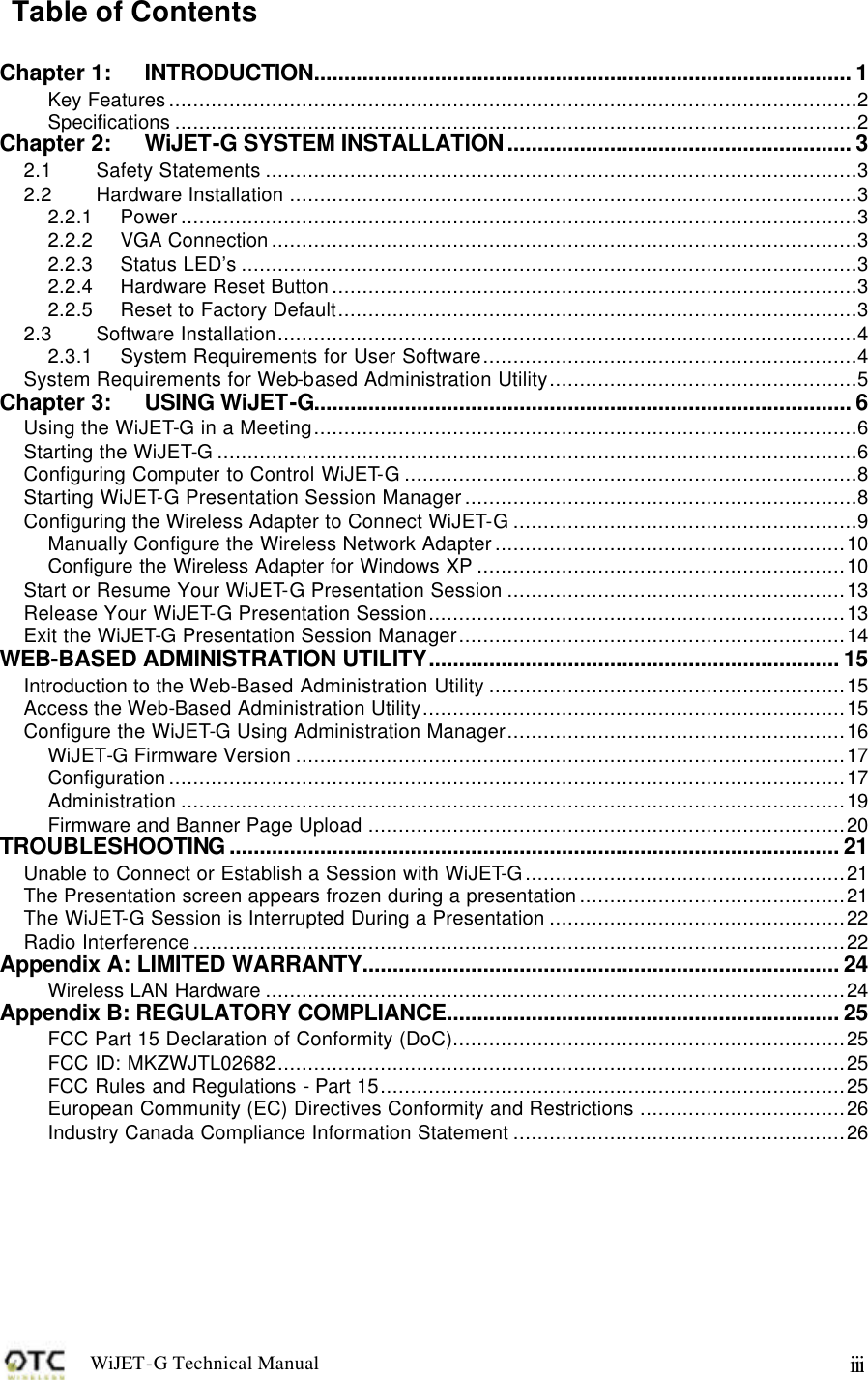 WiJET-G Technical Manual   iii Table of Contents  Chapter 1: INTRODUCTION......................................................................................... 1 Key Features..................................................................................................................2 Specifications .................................................................................................................2 Chapter 2: WiJET-G SYSTEM INSTALLATION......................................................... 3 2.1 Safety Statements ..................................................................................................3 2.2 Hardware Installation ..............................................................................................3 2.2.1 Power................................................................................................................3 2.2.2 VGA Connection.................................................................................................3 2.2.3 Status LED&rsquo;s ......................................................................................................3 2.2.4 Hardware Reset Button.......................................................................................3 2.2.5 Reset to Factory Default......................................................................................3 2.3 Software Installation................................................................................................4 2.3.1 System Requirements for User Software..............................................................4 System Requirements for Web-based Administration Utility...................................................5 Chapter 3: USING WiJET-G......................................................................................... 6 Using the WiJET-G in a Meeting..........................................................................................6 Starting the WiJET-G..........................................................................................................6 Configuring Computer to Control WiJET-G...........................................................................8 Starting WiJET-G Presentation Session Manager.................................................................8 Configuring the Wireless Adapter to Connect WiJET-G.........................................................9 Manually Configure the Wireless Network Adapter..........................................................10 Configure the Wireless Adapter for Windows XP .............................................................10 Start or Resume Your WiJET-G Presentation Session ........................................................13 Release Your WiJET-G Presentation Session.....................................................................13 Exit the WiJET-G Presentation Session Manager................................................................14 WEB-BASED ADMINISTRATION UTILITY.................................................................... 15 Introduction to the Web-Based Administration Utility ...........................................................15 Access the Web-Based Administration Utility......................................................................15 Configure the WiJET-G Using Administration Manager........................................................16 WiJET-G Firmware Version ...........................................................................................17 Configuration................................................................................................................17 Administration ..............................................................................................................19 Firmware and Banner Page Upload ...............................................................................20 TROUBLESHOOTING..................................................................................................... 21 Unable to Connect or Establish a Session with WiJET-G.....................................................21 The Presentation screen appears frozen during a presentation............................................21 The WiJET-G Session is Interrupted During a Presentation .................................................22 Radio Interference............................................................................................................22 Appendix A: LIMITED WARRANTY............................................................................... 24 Wireless LAN Hardware ................................................................................................24 Appendix B: REGULATORY COMPLIANCE................................................................. 25 FCC Part 15 Declaration of Conformity (DoC).................................................................25 FCC ID: MKZWJTL02682..............................................................................................25 FCC Rules and Regulations - Part 15.............................................................................25 European Community (EC) Directives Conformity and Restrictions ..................................26 Industry Canada Compliance Information Statement .......................................................26 