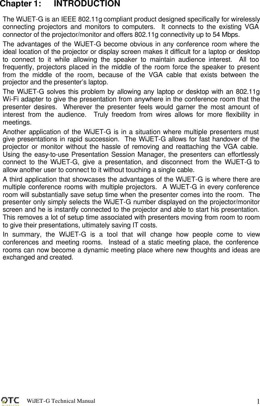 WiJET-G Technical Manual   1Chapter 1: INTRODUCTION The WiJET-G is an IEEE 802.11g compliant product designed specifically for wirelessly connecting projectors and monitors to computers.  It connects to the existing VGA connector of the projector/monitor and offers 802.11g connectivity up to 54 Mbps. The advantages of the WiJET-G become obvious in any conference room where the ideal location of the projector or display screen makes it difficult for a laptop or desktop to connect to it while allowing the speaker to maintain audience interest.  All too frequently, projectors placed in the middle of the room force the speaker to present from the middle of the room, because of the VGA cable that exists between the projector and the presenter&rsquo;s laptop.   The WiJET-G solves this problem by allowing any laptop or desktop with an 802.11g Wi-Fi adapter to give the presentation from anywhere in the conference room that the presenter desires.  Wherever the presenter feels would garner the most amount of interest from the audience.  Truly freedom from wires allows for more flexibility in meetings.  Another application of the WiJET-G is in a situation where multiple presenters must give presentations in rapid succession.  The WiJET-G allows for fast handover of the projector or monitor without the hassle of removing and reattaching the VGA cable.  Using the easy-to-use Presentation Session Manager, the presenters can effortlessly connect to the WiJET-G, give a presentation, and disconnect from the WiJET-G to allow another user to connect to it without touching a single cable.  A third application that showcases the advantages of the WiJET-G is where there are multiple conference rooms with multiple projectors.  A WiJET-G in every conference room will substantially save setup time when the presenter comes into the room.  The presenter only simply selects the WiJET-G number displayed on the projector/monitor screen and he is instantly connected to the projector and able to start his presentation.  This removes a lot of setup time associated with presenters moving from room to room to give their presentations, ultimately saving IT costs. In summary, the WiJET-G is a tool that will change how people come to view conferences and meeting rooms.  Instead of a static meeting place, the conference rooms can now become a dynamic meeting place where new thoughts and ideas are exchanged and created.  