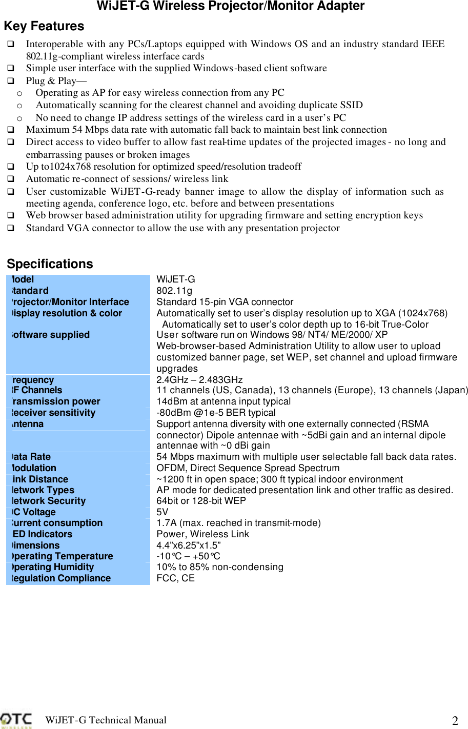 WiJET-G Technical Manual   2WiJET-G Wireless Projector/Monitor Adapter Key Features q Interoperable with any PCs/Laptops equipped with Windows OS and an industry standard IEEE 802.11g-compliant wireless interface cards q Simple user interface with the supplied Windows-based client software q Plug &amp; Play&mdash; o Operating as AP for easy wireless connection from any PC o Automatically scanning for the clearest channel and avoiding duplicate SSID o No need to change IP address settings of the wireless card in a user&rsquo;s PC q Maximum 54 Mbps data rate with automatic fall back to maintain best link connection q Direct access to video buffer to allow fast real-time updates of the projected images - no long and embarrassing pauses or broken images q Up to1024x768 resolution for optimized speed/resolution tradeoff q Automatic re-connect of sessions/ wireless link q User customizable WiJET-G-ready banner image to allow the display of information such as meeting agenda, conference logo, etc. before and between presentations q Web browser based administration utility for upgrading firmware and setting encryption keys q Standard VGA connector to allow the use with any presentation projector  Specifications  Model  WiJET-G Standard 802.11g Projector/Monitor Interface Standard 15-pin VGA connector Display resolution &amp; color Automatically set to user&rsquo;s display resolution up to XGA (1024x768) Automatically set to user&rsquo;s color depth up to 16-bit True-Color Software supplied User software run on Windows 98/ NT4/ ME/2000/ XP Web-browser-based Administration Utility to allow user to upload customized banner page, set WEP, set channel and upload firmware upgrades Frequency  2.4GHz &ndash; 2.483GHz RF Channels 11 channels (US, Canada), 13 channels (Europe), 13 channels (Japan) Transmission power 14dBm at antenna input typical Receiver sensitivity -80dBm @1e-5 BER typical Antenna Support antenna diversity with one externally connected (RSMA connector) Dipole antennae with ~5dBi gain and an internal dipole antennae with ~0 dBi gain Data Rate 54 Mbps maximum with multiple user selectable fall back data rates. Modulation OFDM, Direct Sequence Spread Spectrum Link Distance ~1200 ft in open space; 300 ft typical indoor environment Network Types AP mode for dedicated presentation link and other traffic as desired. Network Security 64bit or 128-bit WEP DC Voltage 5V Current consumption 1.7A (max. reached in transmit-mode) LED Indicators Power, Wireless Link Dimensions 4.4&rdquo;x6.25&rdquo;x1.5&rdquo; Operating Temperature -10&deg;C &ndash; +50&deg;C Operating Humidity 10% to 85% non-condensing Regulation Compliance FCC, CE  