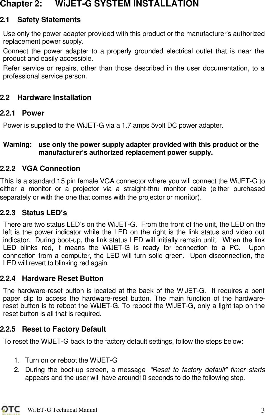 WiJET-G Technical Manual   3Chapter 2: WiJET-G SYSTEM INSTALLATION 2.1 Safety Statements Use only the power adapter provided with this product or the manufacturer's authorized replacement power supply. Connect the power adapter to a properly grounded electrical outlet that is near the product and easily accessible. Refer service or repairs, other than those described in the user documentation, to a professional service person.  2.2 Hardware Installation 2.2.1 Power Power is supplied to the WiJET-G via a 1.7 amps 5volt DC power adapter.    Warning:  use only the power supply adapter provided with this product or the manufacturer&rsquo;s authorized replacement power supply. 2.2.2 VGA Connection This is a standard 15 pin female VGA connector where you will connect the WiJET-G to either a monitor or a projector via a straight-thru monitor cable (either purchased separately or with the one that comes with the projector or monitor). 2.2.3 Status LED&rsquo;s There are two status LED&rsquo;s on the WiJET-G.  From the front of the unit, the LED on the left is the power indicator while the LED on the right is the link status and video out indicator.  During boot-up, the link status LED will initially remain unlit.  When the link LED blinks red, it means the WiJET-G is ready for connection to a PC.  Upon connection from a computer, the LED will turn solid green.  Upon disconnection, the LED will revert to blinking red again.  2.2.4 Hardware Reset Button The hardware-reset button is located at the back of the WiJET-G.  It requires a bent paper clip to access the hardware-reset button. The main function of the hardware-reset button is to reboot the WiJET-G. To reboot the WiJET-G, only a light tap on the reset button is all that is required.   2.2.5 Reset to Factory Default To reset the WiJET-G back to the factory default settings, follow the steps below:   1. Turn on or reboot the WiJET-G 2. During the boot-up screen, a message  &ldquo;Reset to factory default&rdquo; timer starts appears and the user will have around10 seconds to do the following step. 