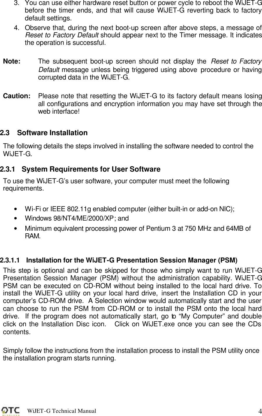 WiJET-G Technical Manual   43. You can use either hardware reset button or power cycle to reboot the WiJET-G before the timer ends, and that will cause WiJET-G reverting back to factory default settings. 4. Observe that, during the next boot-up screen after above steps, a message of Reset to Factory Default should appear next to the Timer message. It indicates the operation is successful.  Note:  The subsequent boot-up screen should not display the  Reset to Factory Default message unless being triggered using above procedure or having corrupted data in the WiJET-G.  Caution: Please note that resetting the WiJET-G to its factory default means losing all configurations and encryption information you may have set through the web interface!  2.3 Software Installation The following details the steps involved in installing the software needed to control the WiJET-G.   2.3.1 System Requirements for User Software To use the WiJET-G&rsquo;s user software, your computer must meet the following requirements.    &bull; Wi-Fi or IEEE 802.11g enabled computer (either built-in or add-on NIC); &bull; Windows 98/NT4/ME/2000/XP; and &bull; Minimum equivalent processing power of Pentium 3 at 750 MHz and 64MB of RAM.  2.3.1.1 Installation for the WiJET-G Presentation Session Manager (PSM) This step is optional and can be skipped for those who simply want to run WiJET-G Presentation Session Manager (PSM) without the administration capability. WiJET-G PSM can be executed on CD-ROM without being installed to the local hard drive. To install the WiJET-G utility on your local hard drive, insert the Installation CD in your computer&rsquo;s CD-ROM drive.  A Selection window would automatically start and the user can choose to run the PSM from CD-ROM or to install the PSM onto the local hard drive.  If the program does not automatically start, go to &ldquo;My Computer&rdquo; and double click on the Installation Disc icon.   Click on WiJET.exe once you can see the CDs contents.  Simply follow the instructions from the installation process to install the PSM utility once the installation program starts running.   