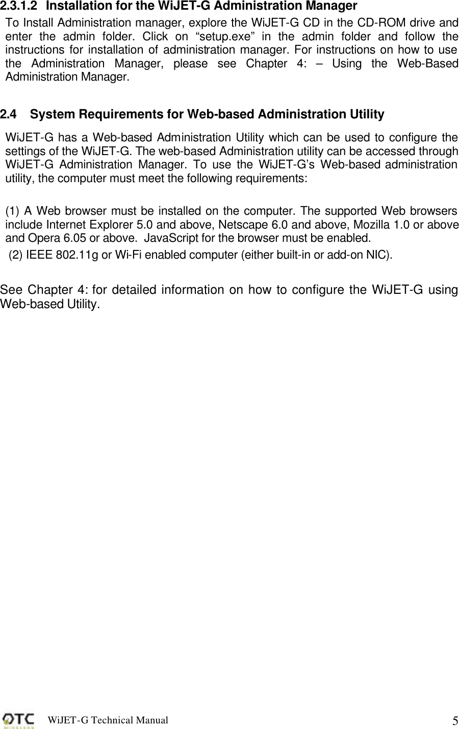 WiJET-G Technical Manual   52.3.1.2 Installation for the WiJET-G Administration Manager To Install Administration manager, explore the WiJET-G CD in the CD-ROM drive and enter the admin folder. Click on &ldquo;setup.exe&rdquo; in the admin folder and follow the instructions for installation of administration manager. For instructions on how to use the Administration Manager, please see Chapter 4: &ndash; Using the Web-Based Administration Manager.  2.4 System Requirements for Web-based Administration Utility WiJET-G has a Web-based Administration Utility which can be used to configure the settings of the WiJET-G. The web-based Administration utility can be accessed through WiJET-G Administration Manager. To use the WiJET-G&rsquo;s Web-based administration utility, the computer must meet the following requirements:  (1) A Web browser must be installed on the computer. The supported Web browsers include Internet Explorer 5.0 and above, Netscape 6.0 and above, Mozilla 1.0 or above and Opera 6.05 or above.  JavaScript for the browser must be enabled.  (2) IEEE 802.11g or Wi-Fi enabled computer (either built-in or add-on NIC).  See Chapter 4: for detailed information on how to configure the WiJET-G using Web-based Utility.  