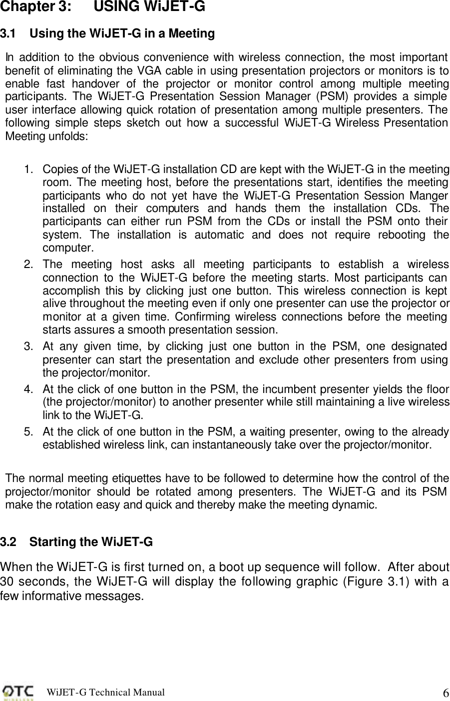 WiJET-G Technical Manual   6Chapter 3: USING WiJET-G 3.1 Using the WiJET-G in a Meeting In addition to the obvious convenience with wireless connection, the most important benefit of eliminating the VGA cable in using presentation projectors or monitors is to enable fast handover of the projector or monitor control among multiple meeting participants. The WiJET-G Presentation Session Manager (PSM) provides a simple user interface allowing quick rotation of presentation among multiple presenters. The following simple steps sketch out how a successful WiJET-G Wireless Presentation Meeting unfolds:  1. Copies of the WiJET-G installation CD are kept with the WiJET-G in the meeting room. The meeting host, before the presentations start, identifies the meeting participants who do not yet have the WiJET-G Presentation Session Manger installed on their computers and hands them the installation CDs. The participants can either run PSM from the CDs or install the PSM onto their system. The installation is automatic and does not require rebooting the computer. 2. The meeting host asks all meeting participants to establish a wireless connection to the WiJET-G before the meeting starts. Most participants can accomplish this by clicking just one button. This wireless connection is kept alive throughout the meeting even if only one presenter can use the projector or monitor at a given time. Confirming wireless connections before the meeting starts assures a smooth presentation session. 3. At any given time, by clicking just one button in the PSM, one designated presenter can start the presentation and exclude other presenters from using the projector/monitor. 4. At the click of one button in the PSM, the incumbent presenter yields the floor (the projector/monitor) to another presenter while still maintaining a live wireless link to the WiJET-G. 5. At the click of one button in the PSM, a waiting presenter, owing to the already established wireless link, can instantaneously take over the projector/monitor.  The normal meeting etiquettes have to be followed to determine how the control of the projector/monitor should be rotated among presenters. The WiJET-G and its PSM make the rotation easy and quick and thereby make the meeting dynamic.  3.2 Starting the WiJET-G When the WiJET-G is first turned on, a boot up sequence will follow.  After about 30 seconds, the WiJET-G will display the following graphic (Figure 3.1) with a few informative messages.     