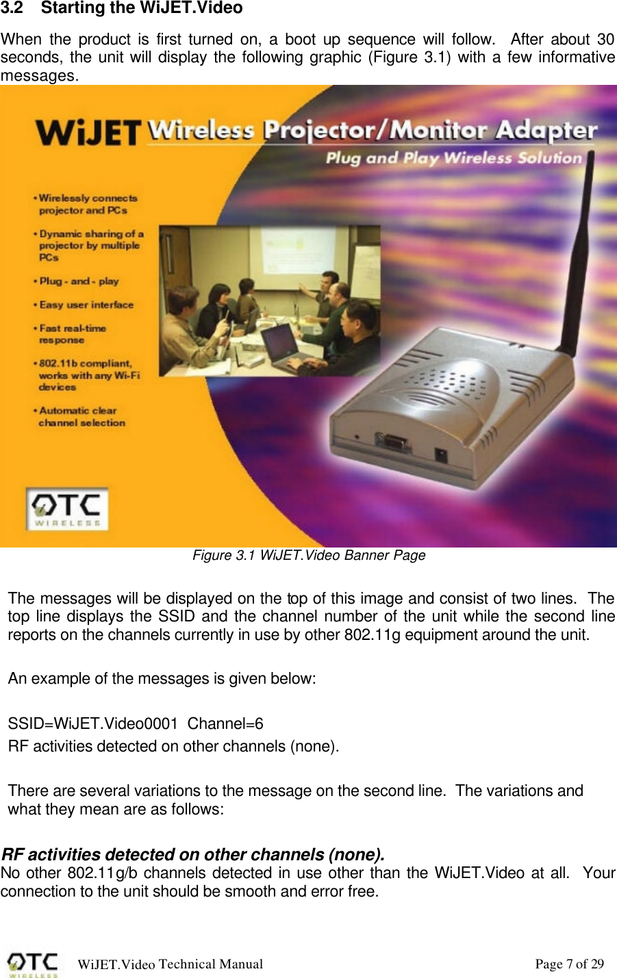WiJET.Video Technical Manual Page 7 of 29 3.2 Starting the WiJET.Video When  the product is first turned on, a boot up sequence will follow.  After about 30 seconds, the unit will display the following graphic (Figure 3.1) with a few informative messages.  Figure 3.1 WiJET.Video Banner Page  The messages will be displayed on the top of this image and consist of two lines.  The top line displays the SSID and the channel number of the unit while the second line reports on the channels currently in use by other 802.11g equipment around the unit.  An example of the messages is given below:  SSID=WiJET.Video0001  Channel=6 RF activities detected on other channels (none).  There are several variations to the message on the second line.  The variations and what they mean are as follows:  RF activities detected on other channels (none). No other 802.11g/b channels detected in use other than the WiJET.Video at all.  Your connection to the unit should be smooth and error free.  