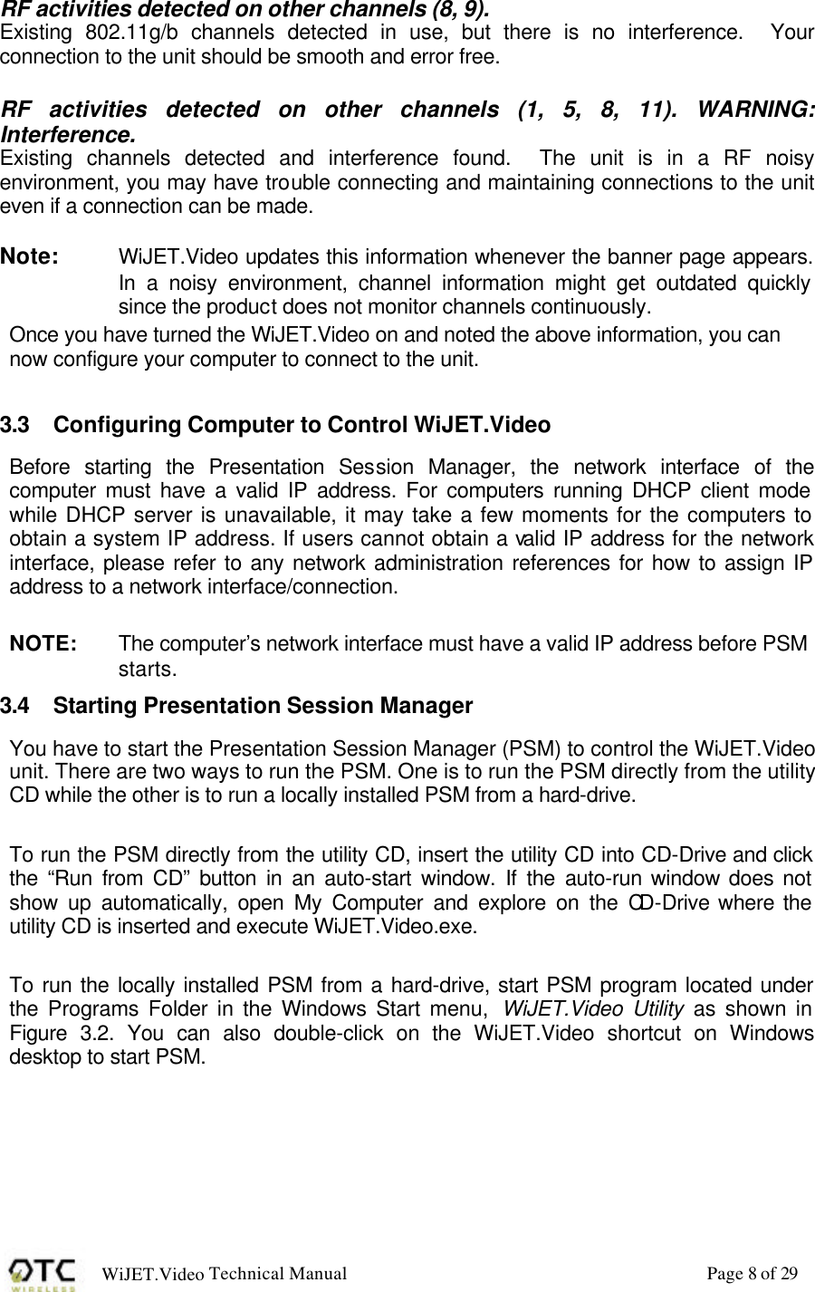 WiJET.Video Technical Manual Page 8 of 29 RF activities detected on other channels (8, 9). Existing 802.11g/b channels detected in use, but there is no interference.  Your connection to the unit should be smooth and error free.  RF activities detected on other channels (1, 5, 8, 11). WARNING: Interference. Existing channels detected and interference found.  The unit is in a RF noisy environment, you may have trouble connecting and maintaining connections to the unit even if a connection can be made.  Note:  WiJET.Video updates this information whenever the banner page appears. In a noisy environment, channel information might get outdated quickly since the product does not monitor channels continuously. Once you have turned the WiJET.Video on and noted the above information, you can now configure your computer to connect to the unit.  3.3 Configuring Computer to Control WiJET.Video Before starting the Presentation Session Manager, the network interface of the computer must have a valid IP address. For computers running DHCP client mode while DHCP server is unavailable, it may take a few moments for the computers to obtain a system IP address. If users cannot obtain a valid IP address for the network interface, please refer to any network administration references for how to assign IP address to a network interface/connection.  NOTE:   The computer&rsquo;s network interface must have a valid IP address before PSM starts. 3.4 Starting Presentation Session Manager You have to start the Presentation Session Manager (PSM) to control the WiJET.Video unit. There are two ways to run the PSM. One is to run the PSM directly from the utility CD while the other is to run a locally installed PSM from a hard-drive.   To run the PSM directly from the utility CD, insert the utility CD into CD-Drive and click the &ldquo;Run from CD&rdquo; button in an auto-start window. If the auto-run window does not show up automatically, open My Computer and explore on the CD-Drive where the utility CD is inserted and execute WiJET.Video.exe.   To run the locally installed PSM from a hard-drive, start PSM program located under the Programs Folder in the Windows Start menu,  WiJET.Video Utility as shown in Figure 3.2. You can also double-click on the WiJET.Video shortcut on Windows desktop to start PSM.   