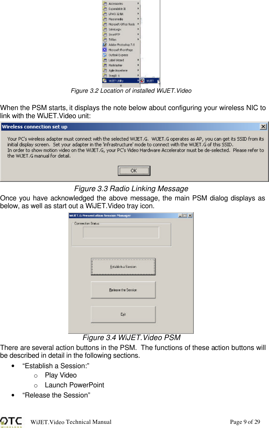 WiJET.Video Technical Manual Page 9 of 29  Figure 3.2 Location of installed WiJET.Video  When the PSM starts, it displays the note below about configuring your wireless NIC to link with the WiJET.Video unit:  Figure 3.3 Radio Linking Message Once you have acknowledged the above message, the main PSM dialog displays as below, as well as start out a WiJET.Video tray icon.  Figure 3.4 WiJET.Video PSM There are several action buttons in the PSM.  The functions of these action buttons will be described in detail in the following sections. &bull; &ldquo;Establish a Session:&rdquo; o  Play Video o  Launch PowerPoint &bull; &ldquo;Release the Session&rdquo; 