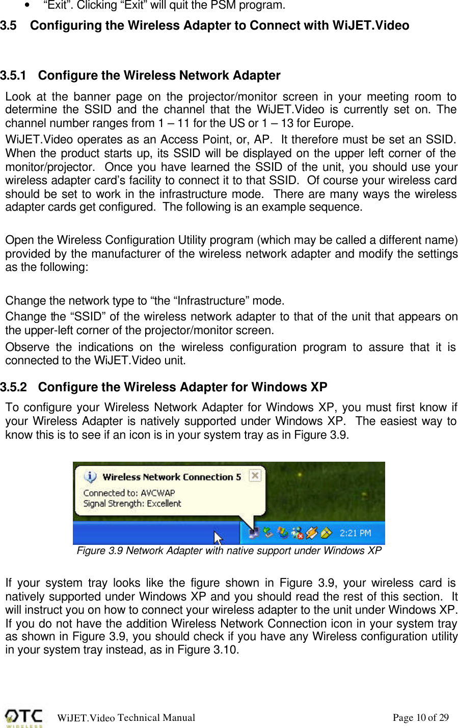 WiJET.Video Technical Manual Page 10 of 29 &bull; &ldquo;Exit&rdquo;. Clicking &ldquo;Exit&rdquo; will quit the PSM program.   3.5 Configuring the Wireless Adapter to Connect with WiJET.Video  3.5.1 Configure the Wireless Network Adapter Look at the banner page on the projector/monitor screen in your meeting room to determine the SSID and the channel that the WiJET.Video is currently set on. The channel number ranges from 1 &ndash; 11 for the US or 1 &ndash; 13 for Europe. WiJET.Video operates as an Access Point, or, AP.  It therefore must be set an SSID.  When the product starts up, its SSID will be displayed on the upper left corner of the monitor/projector.  Once you have learned the SSID of the unit, you should use your wireless adapter card&rsquo;s facility to connect it to that SSID.  Of course your wireless card should be set to work in the infrastructure mode.  There are many ways the wireless adapter cards get configured.  The following is an example sequence.  Open the Wireless Configuration Utility program (which may be called a different name) provided by the manufacturer of the wireless network adapter and modify the settings as the following:  Change the network type to &ldquo;the &ldquo;Infrastructure&rdquo; mode. Change the &ldquo;SSID&rdquo; of the wireless network adapter to that of the unit that appears on the upper-left corner of the projector/monitor screen. Observe the indications on the wireless configuration program to assure that it is connected to the WiJET.Video unit. 3.5.2 Configure the Wireless Adapter for Windows XP  To configure your Wireless Network Adapter for Windows XP, you must first know if your Wireless Adapter is natively supported under Windows XP.  The easiest way to know this is to see if an icon is in your system tray as in Figure 3.9.   Figure 3.9 Network Adapter with native support under Windows XP  If your system tray looks like the figure shown in Figure 3.9, your wireless card is natively supported under Windows XP and you should read the rest of this section.  It will instruct you on how to connect your wireless adapter to the unit under Windows XP.  If you do not have the addition Wireless Network Connection icon in your system tray as shown in Figure 3.9, you should check if you have any Wireless configuration utility in your system tray instead, as in Figure 3.10.  
