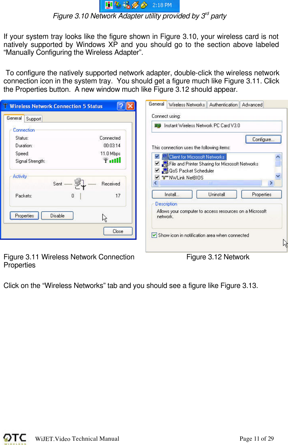 WiJET.Video Technical Manual Page 11 of 29  Figure 3.10 Network Adapter utility provided by 3rd party  If your system tray looks like the figure shown in Figure 3.10, your wireless card is not natively supported by Windows XP and you should go to the section above labeled &ldquo;Manually Configuring the Wireless Adapter&rdquo;.     To configure the natively supported network adapter, double-click the wireless network connection icon in the system tray.  You should get a figure much like Figure 3.11. Click the Properties button.  A new window much like Figure 3.12 should appear.  Figure 3.11 Wireless Network Connection   Figure 3.12 Network Properties  Click on the &ldquo;Wireless Networks&rdquo; tab and you should see a figure like Figure 3.13.  