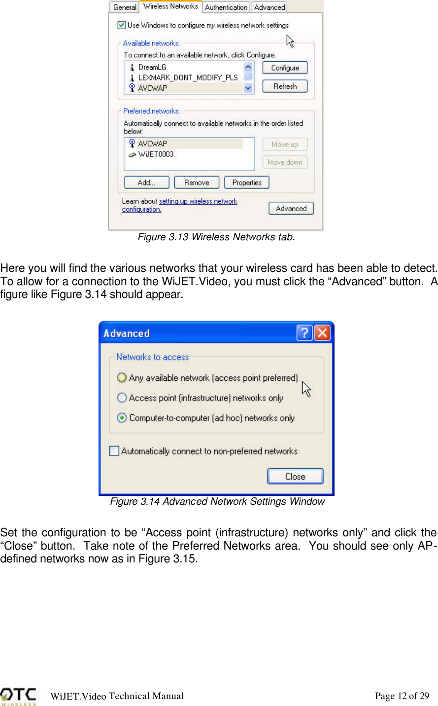 WiJET.Video Technical Manual Page 12 of 29  Figure 3.13 Wireless Networks tab.  Here you will find the various networks that your wireless card has been able to detect.  To allow for a connection to the WiJET.Video, you must click the &ldquo;Advanced&rdquo; button.  A figure like Figure 3.14 should appear.   Figure 3.14 Advanced Network Settings Window  Set the configuration to be &ldquo;Access point (infrastructure) networks only&rdquo; and click the &ldquo;Close&rdquo; button.  Take note of the Preferred Networks area.  You should see only AP-defined networks now as in Figure 3.15.  
