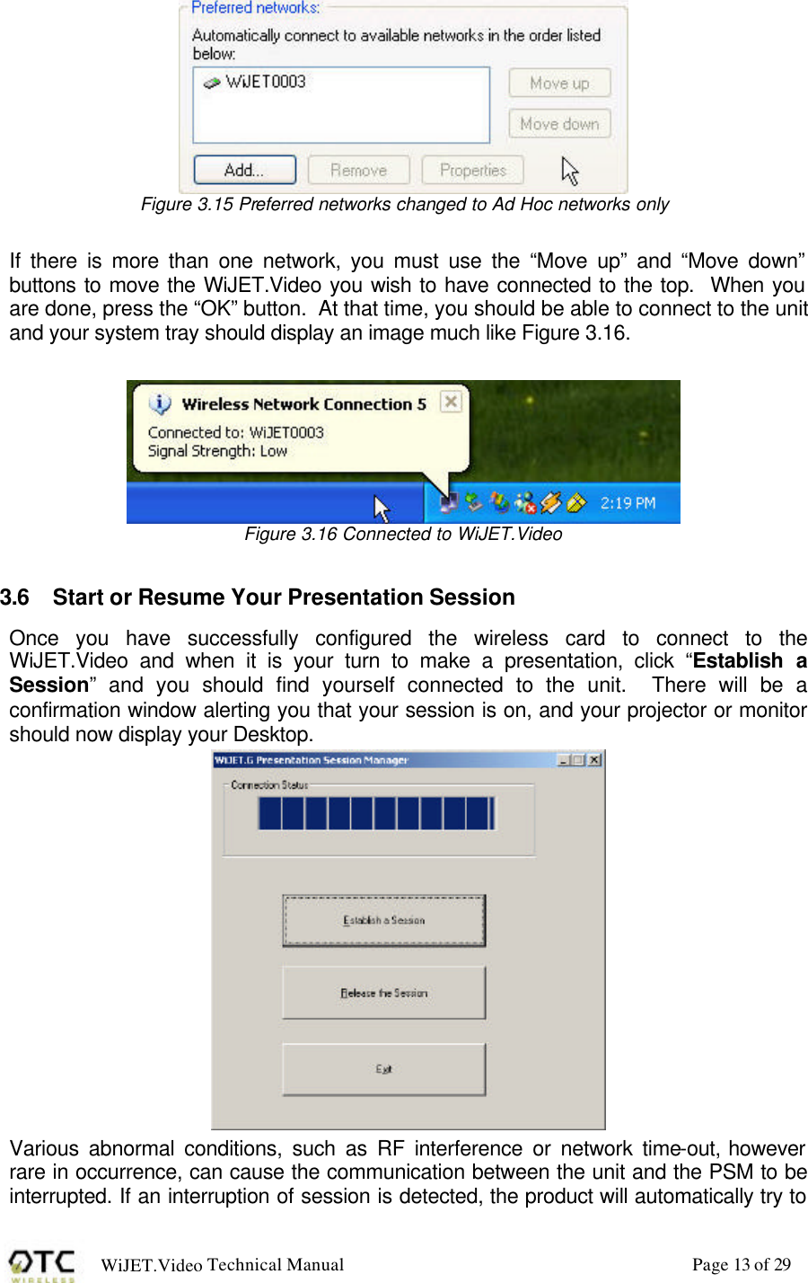 WiJET.Video Technical Manual Page 13 of 29  Figure 3.15 Preferred networks changed to Ad Hoc networks only  If there is more than one network, you must use the &ldquo;Move up&rdquo; and &ldquo;Move down&rdquo; buttons to move the WiJET.Video you wish to have connected to the top.  When you are done, press the &ldquo;OK&rdquo; button.  At that time, you should be able to connect to the unit and your system tray should display an image much like Figure 3.16.   Figure 3.16 Connected to WiJET.Video  3.6 Start or Resume Your Presentation Session Once you have successfully configured the wireless card to connect to the WiJET.Video and when it is your turn to make a presentation, click &ldquo;Establish a Session&rdquo; and you should find yourself connected to the unit.  There will be a confirmation window alerting you that your session is on, and your projector or monitor should now display your Desktop.  Various abnormal conditions, such as RF interference or network time-out, however rare in occurrence, can cause the communication between the unit and the PSM to be interrupted. If an interruption of session is detected, the product will automatically try to 