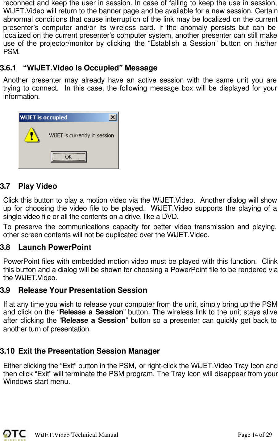 WiJET.Video Technical Manual Page 14 of 29 reconnect and keep the user in session. In case of failing to keep the use in session, WiJET.Video will return to the banner page and be available for a new session. Certain abnormal conditions that cause interruption of the link may be localized on the current presenter&rsquo;s computer and/or its wireless card. If the anomaly persists but can be localized on the current presenter&rsquo;s computer system, another presenter can still make use of the projector/monitor by clicking  the &ldquo;Establish a Session&rdquo; button on his/her PSM. 3.6.1 &ldquo;WiJET.Video is Occupied&rdquo; Message Another presenter may already have an active session with the same unit you are trying to connect.  In this case, the following message box will be displayed for your information.    3.7 Play Video Click this button to play a motion video via the WiJET.Video.  Another dialog will show up for choosing the video file to be played.  WiJET.Video supports the playing of a single video file or all the contents on a drive, like a DVD. To preserve the communications capacity for better video transmission and playing, other screen contents will not be duplicated over the WiJET.Video. 3.8 Launch PowerPoint PowerPoint files with embedded motion video must be played with this function.  Clink this button and a dialog will be shown for choosing a PowerPoint file to be rendered via the WiJET.Video. 3.9 Release Your Presentation Session If at any time you wish to release your computer from the unit, simply bring up the PSM and click on the &ldquo;Release a Session&rdquo; button. The wireless link to the unit stays alive after clicking the &ldquo;Release a Session&rdquo; button so a presenter can quickly get back to another turn of presentation.  3.10 Exit the Presentation Session Manager Either clicking the &ldquo;Exit&rdquo; button in the PSM, or right-click the WiJET.Video Tray Icon and then click &ldquo;Exit&rdquo; will terminate the PSM program. The Tray Icon will disappear from your Windows start menu.  