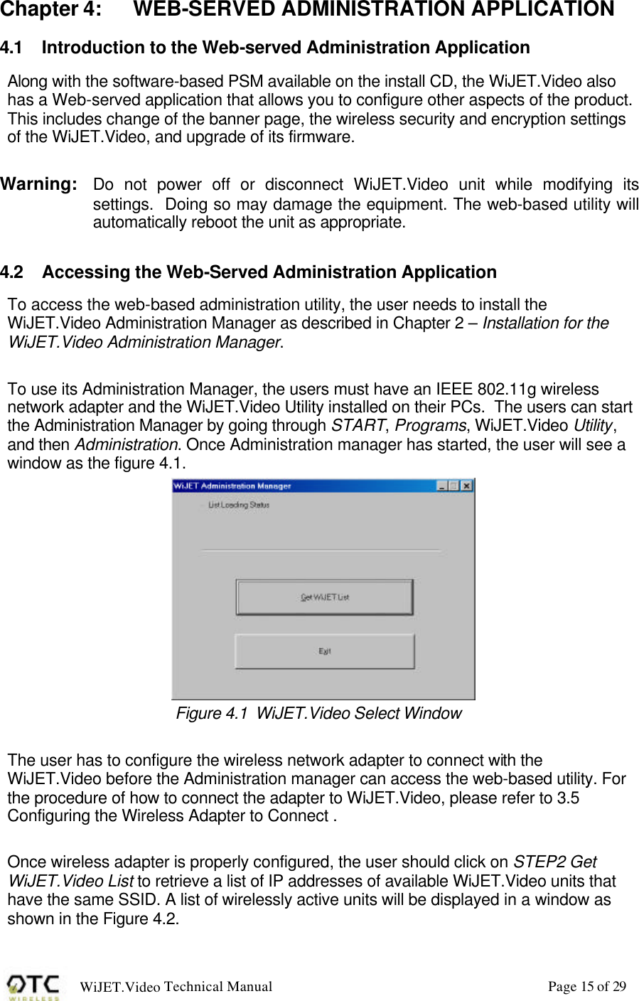 WiJET.Video Technical Manual Page 15 of 29 Chapter 4: WEB-SERVED ADMINISTRATION APPLICATION 4.1 Introduction to the Web-served Administration Application Along with the software-based PSM available on the install CD, the WiJET.Video also has a Web-served application that allows you to configure other aspects of the product.  This includes change of the banner page, the wireless security and encryption settings of the WiJET.Video, and upgrade of its firmware.   Warning:  Do not power off or disconnect WiJET.Video unit while modifying its settings.  Doing so may damage the equipment. The web-based utility will automatically reboot the unit as appropriate.  4.2 Accessing the Web-Served Administration Application To access the web-based administration utility, the user needs to install the WiJET.Video Administration Manager as described in Chapter 2 &ndash; Installation for the WiJET.Video Administration Manager.    To use its Administration Manager, the users must have an IEEE 802.11g wireless network adapter and the WiJET.Video Utility installed on their PCs.  The users can start the Administration Manager by going through START, Programs, WiJET.Video Utility, and then Administration. Once Administration manager has started, the user will see a window as the figure 4.1.  Figure 4.1  WiJET.Video Select Window   The user has to configure the wireless network adapter to connect with the WiJET.Video before the Administration manager can access the web-based utility. For the procedure of how to connect the adapter to WiJET.Video, please refer to 3.5 Configuring the Wireless Adapter to Connect .   Once wireless adapter is properly configured, the user should click on STEP2 Get WiJET.Video List to retrieve a list of IP addresses of available WiJET.Video units that have the same SSID. A list of wirelessly active units will be displayed in a window as shown in the Figure 4.2. 