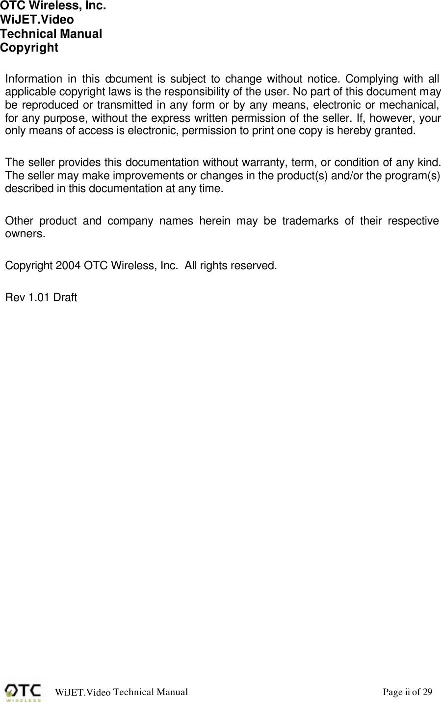 WiJET.Video Technical Manual Page ii of 29 OTC Wireless, Inc. WiJET.Video Technical Manual Copyright  Information in this document is subject to change without notice. Complying with all applicable copyright laws is the responsibility of the user. No part of this document may be reproduced or transmitted in any form or by any means, electronic or mechanical, for any purpose, without the express written permission of the seller. If, however, your only means of access is electronic, permission to print one copy is hereby granted.  The seller provides this documentation without warranty, term, or condition of any kind. The seller may make improvements or changes in the product(s) and/or the program(s) described in this documentation at any time.  Other product and company names herein may be trademarks of their respective owners.  Copyright 2004 OTC Wireless, Inc.  All rights reserved.  Rev 1.01 Draft  
