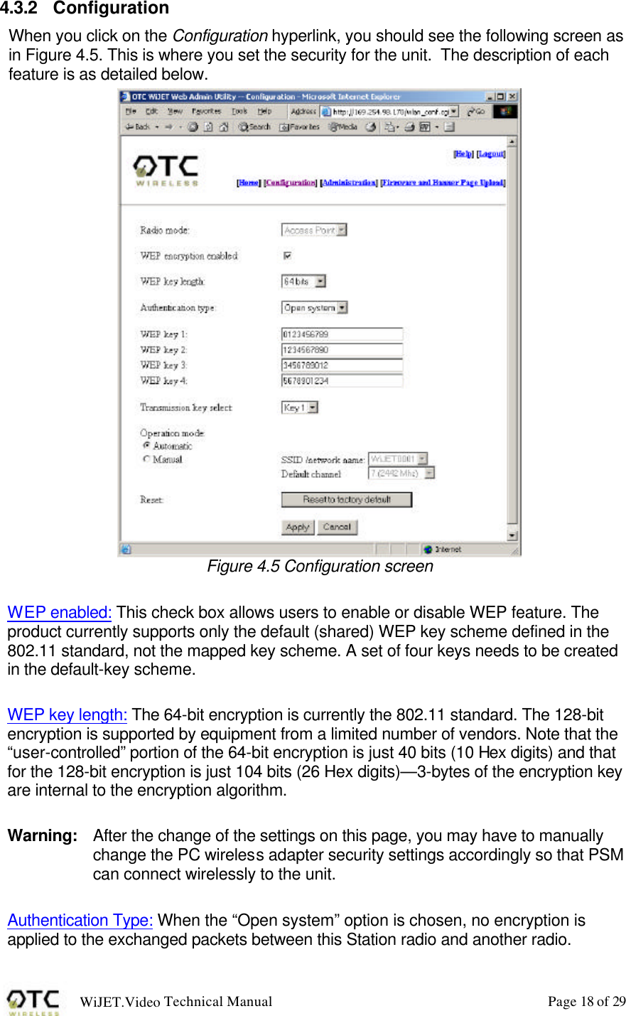 WiJET.Video Technical Manual Page 18 of 29 4.3.2 Configuration When you click on the Configuration hyperlink, you should see the following screen as in Figure 4.5. This is where you set the security for the unit.  The description of each feature is as detailed below.   Figure 4.5 Configuration screen  WEP enabled: This check box allows users to enable or disable WEP feature. The product currently supports only the default (shared) WEP key scheme defined in the 802.11 standard, not the mapped key scheme. A set of four keys needs to be created in the default-key scheme.  WEP key length: The 64-bit encryption is currently the 802.11 standard. The 128-bit encryption is supported by equipment from a limited number of vendors. Note that the &ldquo;user-controlled&rdquo; portion of the 64-bit encryption is just 40 bits (10 Hex digits) and that for the 128-bit encryption is just 104 bits (26 Hex digits)&mdash;3-bytes of the encryption key are internal to the encryption algorithm.  Warning:   After the change of the settings on this page, you may have to manually change the PC wireless adapter security settings accordingly so that PSM can connect wirelessly to the unit.  Authentication Type: When the &ldquo;Open system&rdquo; option is chosen, no encryption is applied to the exchanged packets between this Station radio and another radio. 