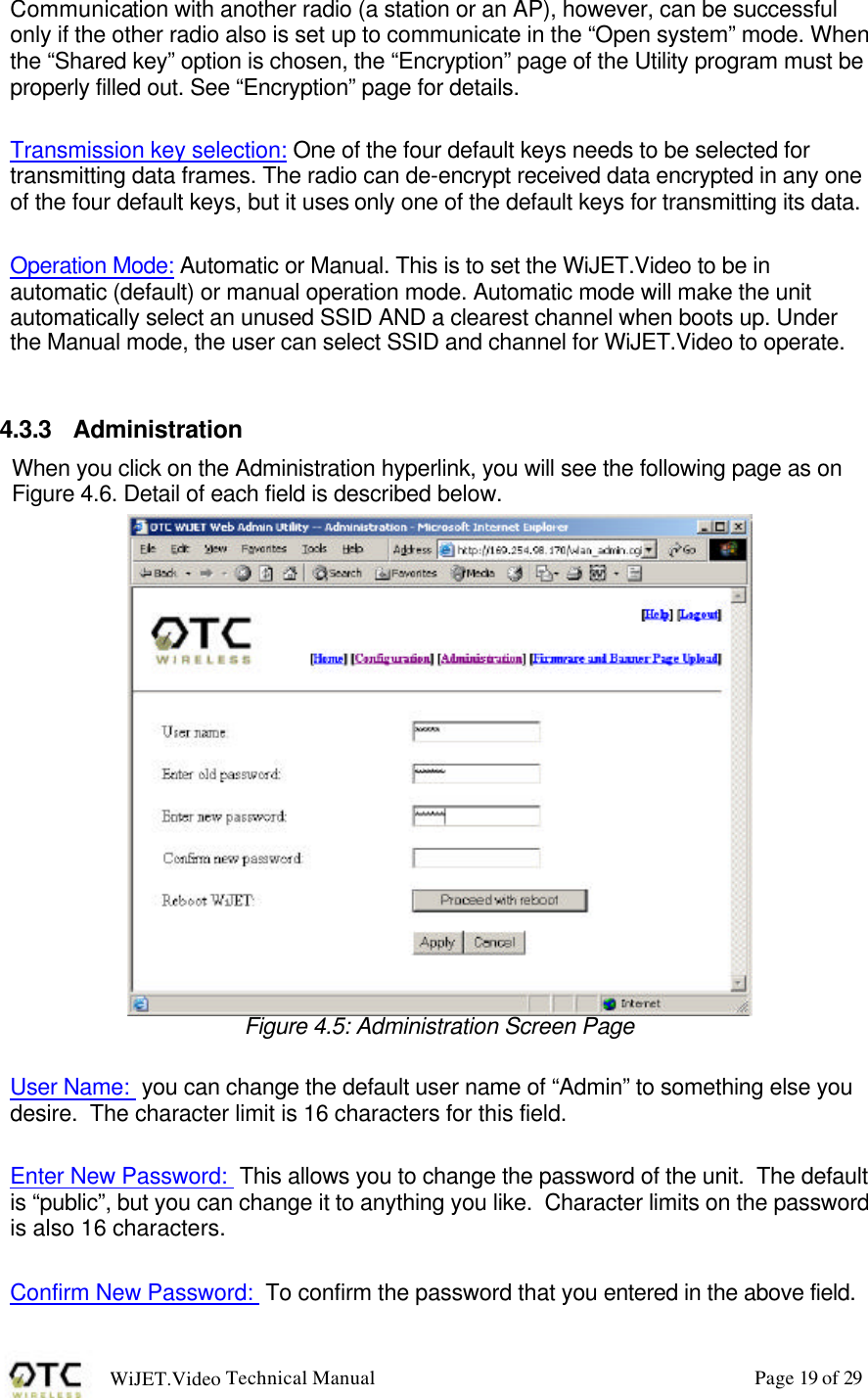 WiJET.Video Technical Manual Page 19 of 29 Communication with another radio (a station or an AP), however, can be successful only if the other radio also is set up to communicate in the &ldquo;Open system&rdquo; mode. When the &ldquo;Shared key&rdquo; option is chosen, the &ldquo;Encryption&rdquo; page of the Utility program must be properly filled out. See &ldquo;Encryption&rdquo; page for details.    Transmission key selection: One of the four default keys needs to be selected for transmitting data frames. The radio can de-encrypt received data encrypted in any one of the four default keys, but it uses only one of the default keys for transmitting its data.   Operation Mode: Automatic or Manual. This is to set the WiJET.Video to be in automatic (default) or manual operation mode. Automatic mode will make the unit automatically select an unused SSID AND a clearest channel when boots up. Under the Manual mode, the user can select SSID and channel for WiJET.Video to operate.   4.3.3 Administration When you click on the Administration hyperlink, you will see the following page as on Figure 4.6. Detail of each field is described below.  Figure 4.5: Administration Screen Page  User Name:  you can change the default user name of &ldquo;Admin&rdquo; to something else you desire.  The character limit is 16 characters for this field.    Enter New Password:  This allows you to change the password of the unit.  The default is &ldquo;public&rdquo;, but you can change it to anything you like.  Character limits on the password is also 16 characters.  Confirm New Password:  To confirm the password that you entered in the above field. 