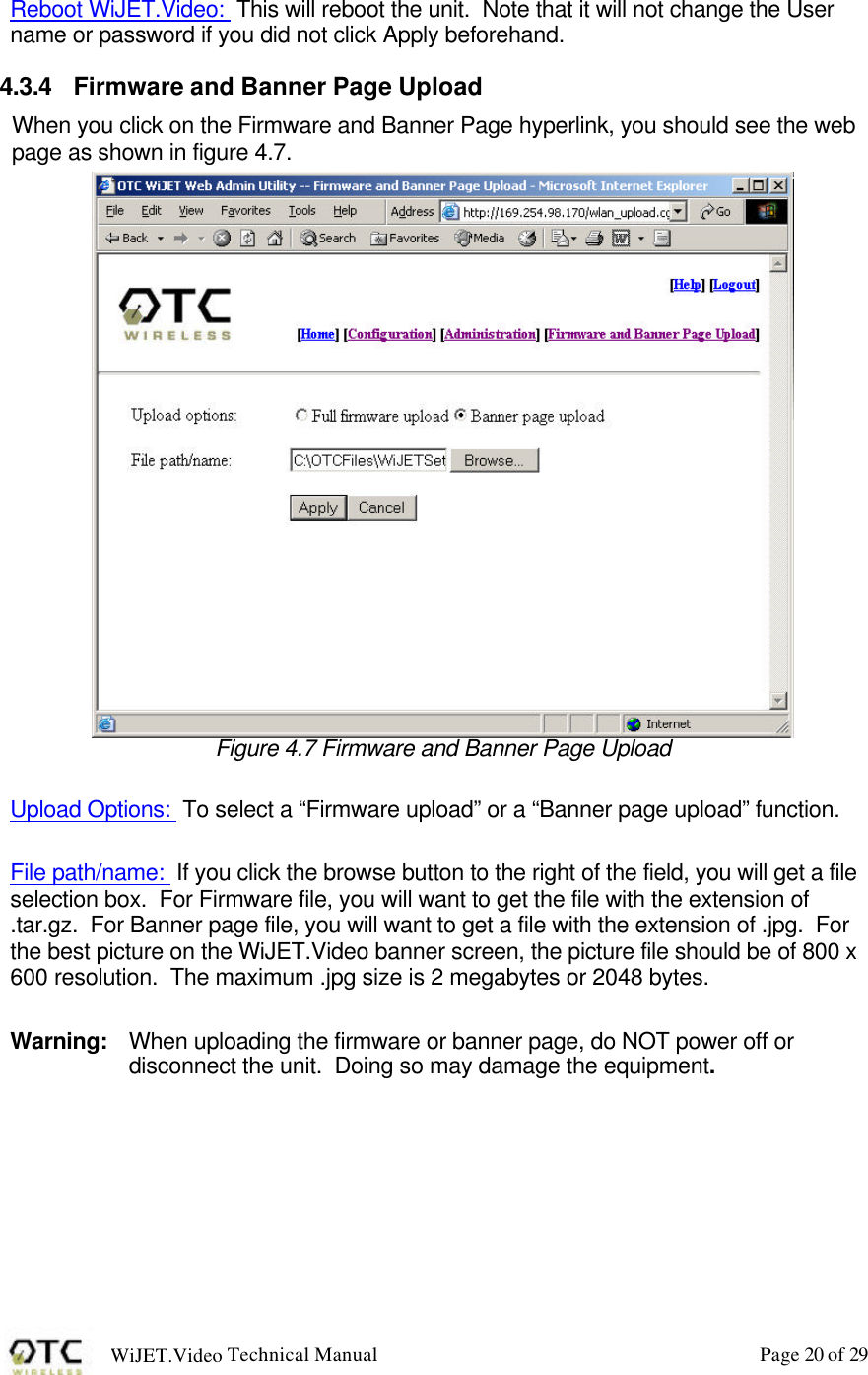 WiJET.Video Technical Manual Page 20 of 29  Reboot WiJET.Video:  This will reboot the unit.  Note that it will not change the User name or password if you did not click Apply beforehand. 4.3.4 Firmware and Banner Page Upload When you click on the Firmware and Banner Page hyperlink, you should see the web page as shown in figure 4.7.  Figure 4.7 Firmware and Banner Page Upload  Upload Options:  To select a &ldquo;Firmware upload&rdquo; or a &ldquo;Banner page upload&rdquo; function.  File path/name:  If you click the browse button to the right of the field, you will get a file selection box.  For Firmware file, you will want to get the file with the extension of .tar.gz.  For Banner page file, you will want to get a file with the extension of .jpg.  For the best picture on the WiJET.Video banner screen, the picture file should be of 800 x 600 resolution.  The maximum .jpg size is 2 megabytes or 2048 bytes.    Warning: When uploading the firmware or banner page, do NOT power off or disconnect the unit.  Doing so may damage the equipment. 