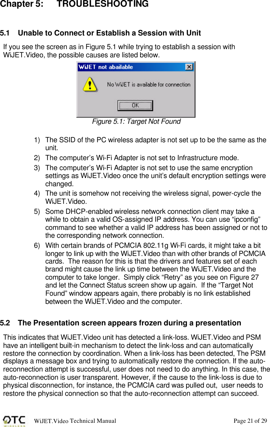 WiJET.Video Technical Manual Page 21 of 29 Chapter 5: TROUBLESHOOTING  5.1 Unable to Connect or Establish a Session with Unit If you see the screen as in Figure 5.1 while trying to establish a session with WiJET.Video, the possible causes are listed below.    Figure 5.1: Target Not Found  1) The SSID of the PC wireless adapter is not set up to be the same as the unit. 2) The computer&rsquo;s Wi-Fi Adapter is not set to Infrastructure mode. 3) The computer&rsquo;s Wi-Fi Adapter is not set to use the same encryption settings as WiJET.Video once the unit&rsquo;s default encryption settings were changed. 4) The unit is somehow not receiving the wireless signal, power-cycle the WiJET.Video. 5) Some DHCP-enabled wireless network connection client may take a while to obtain a valid OS-assigned IP address. You can use &ldquo;ipconfig&rdquo; command to see whether a valid IP address has been assigned or not to the corresponding network connection. 6) With certain brands of PCMCIA 802.11g Wi-Fi cards, it might take a bit longer to link up with the WiJET.Video than with other brands of PCMCIA cards.  The reason for this is that the drivers and features set of each brand might cause the link up time between the WiJET.Video and the computer to take longer.  Simply click &ldquo;Retry&rdquo; as you see on Figure 27 and let the Connect Status screen show up again.  If the &ldquo;Target Not Found&rdquo; window appears again, there probably is no link established between the WiJET.Video and the computer.  5.2 The Presentation screen appears frozen during a presentation This indicates that WiJET.Video unit has detected a link-loss. WiJET.Video and PSM have an intelligent built-in mechanism to detect the link-loss and can automatically restore the connection by coordination. When a link-loss has been detected, The PSM displays a message box and trying to automatically restore the connection. If the auto-reconnection attempt is successful, user does not need to do anything. In this case, the auto-reconnection is user transparent. However, if the cause to the link-loss is due to physical disconnection, for instance, the PCMCIA card was pulled out,  user needs to restore the physical connection so that the auto-reconnection attempt can succeed. 