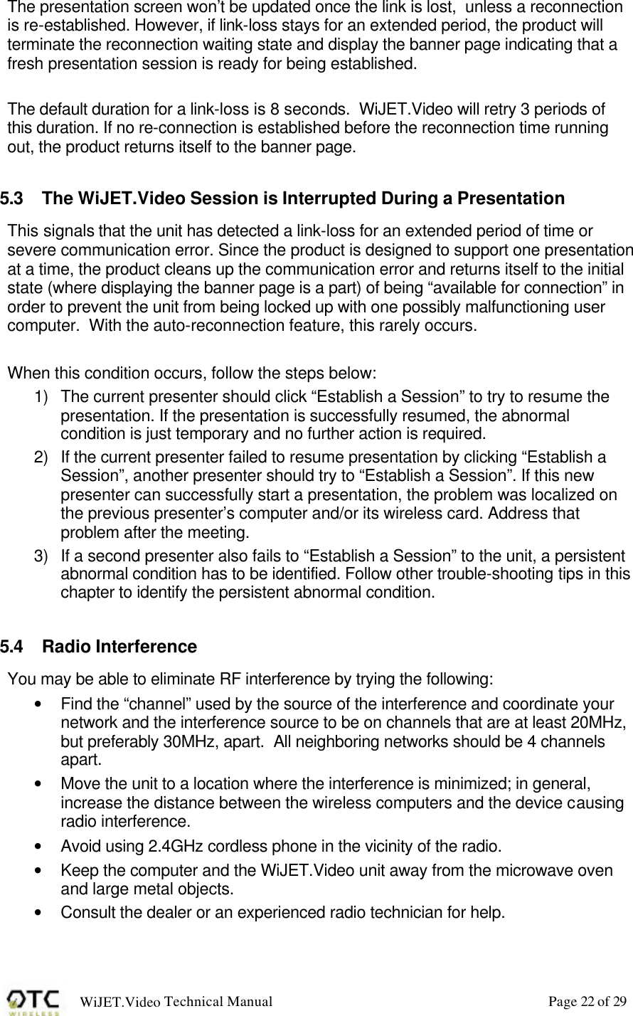 WiJET.Video Technical Manual Page 22 of 29 The presentation screen won&rsquo;t be updated once the link is lost,  unless a reconnection is re-established. However, if link-loss stays for an extended period, the product will terminate the reconnection waiting state and display the banner page indicating that a fresh presentation session is ready for being established.   The default duration for a link-loss is 8 seconds.  WiJET.Video will retry 3 periods of this duration. If no re-connection is established before the reconnection time running out, the product returns itself to the banner page.   5.3 The WiJET.Video Session is Interrupted During a Presentation This signals that the unit has detected a link-loss for an extended period of time or severe communication error. Since the product is designed to support one presentation at a time, the product cleans up the communication error and returns itself to the initial state (where displaying the banner page is a part) of being &ldquo;available for connection&rdquo; in order to prevent the unit from being locked up with one possibly malfunctioning user computer.  With the auto-reconnection feature, this rarely occurs.  When this condition occurs, follow the steps below: 1) The current presenter should click &ldquo;Establish a Session&rdquo; to try to resume the presentation. If the presentation is successfully resumed, the abnormal condition is just temporary and no further action is required. 2) If the current presenter failed to resume presentation by clicking &ldquo;Establish a Session&rdquo;, another presenter should try to &ldquo;Establish a Session&rdquo;. If this new presenter can successfully start a presentation, the problem was localized on the previous presenter&rsquo;s computer and/or its wireless card. Address that problem after the meeting. 3) If a second presenter also fails to &ldquo;Establish a Session&rdquo; to the unit, a persistent abnormal condition has to be identified. Follow other trouble-shooting tips in this chapter to identify the persistent abnormal condition.  5.4 Radio Interference You may be able to eliminate RF interference by trying the following: &bull; Find the &ldquo;channel&rdquo; used by the source of the interference and coordinate your network and the interference source to be on channels that are at least 20MHz, but preferably 30MHz, apart.  All neighboring networks should be 4 channels apart. &bull; Move the unit to a location where the interference is minimized; in general, increase the distance between the wireless computers and the device causing radio interference. &bull; Avoid using 2.4GHz cordless phone in the vicinity of the radio. &bull; Keep the computer and the WiJET.Video unit away from the microwave oven and large metal objects. &bull; Consult the dealer or an experienced radio technician for help.  