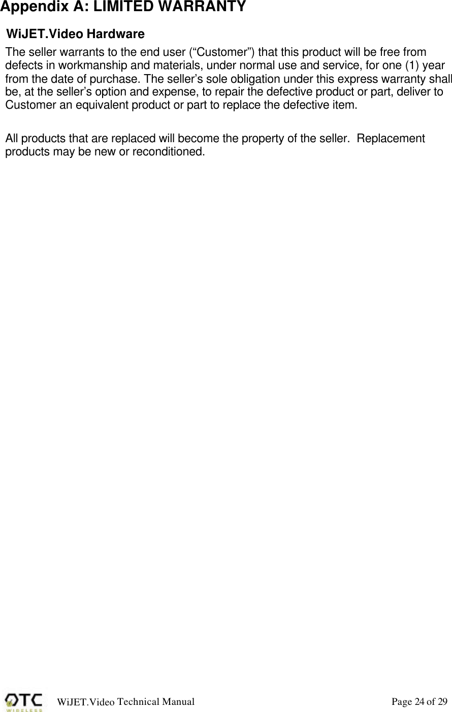 WiJET.Video Technical Manual Page 24 of 29 Appendix A: LIMITED WARRANTY WiJET.Video Hardware The seller warrants to the end user (&ldquo;Customer&rdquo;) that this product will be free from defects in workmanship and materials, under normal use and service, for one (1) year from the date of purchase. The seller&rsquo;s sole obligation under this express warranty shall be, at the seller&rsquo;s option and expense, to repair the defective product or part, deliver to Customer an equivalent product or part to replace the defective item.  All products that are replaced will become the property of the seller.  Replacement products may be new or reconditioned.  