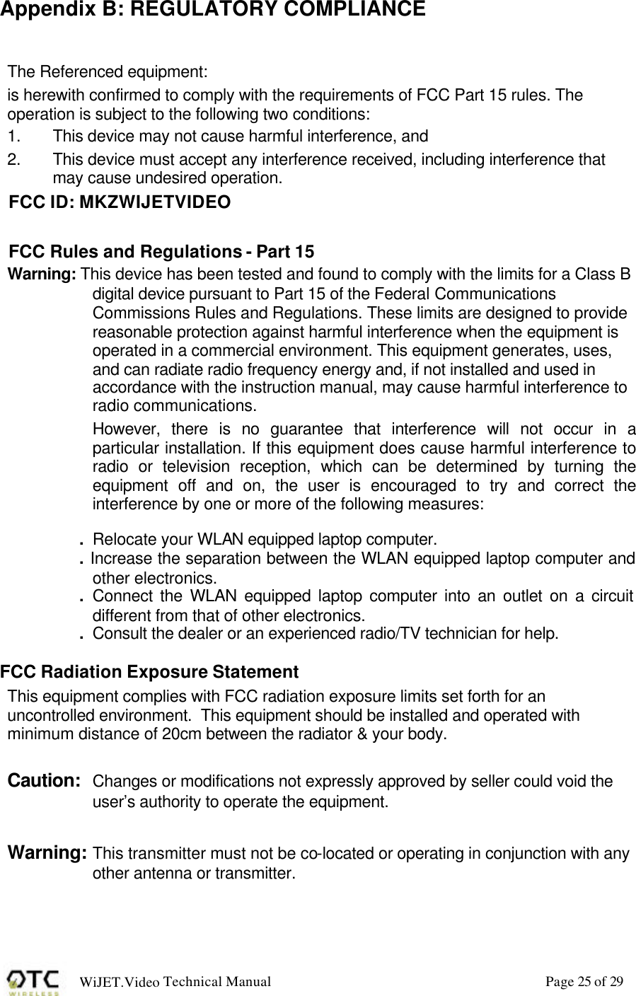 WiJET.Video Technical Manual Page 25 of 29 Appendix B: REGULATORY COMPLIANCE The Referenced equipment: is herewith confirmed to comply with the requirements of FCC Part 15 rules. The operation is subject to the following two conditions: 1.  This device may not cause harmful interference, and 2.  This device must accept any interference received, including interference that may cause undesired operation. FCC ID: MKZWIJETVIDEO FCC Rules and Regulations - Part 15 Warning: This device has been tested and found to comply with the limits for a Class B digital device pursuant to Part 15 of the Federal Communications Commissions Rules and Regulations. These limits are designed to provide reasonable protection against harmful interference when the equipment is operated in a commercial environment. This equipment generates, uses, and can radiate radio frequency energy and, if not installed and used in accordance with the instruction manual, may cause harmful interference to radio communications. However, there is no guarantee that interference will not occur in a particular installation. If this equipment does cause harmful interference to radio or television reception, which can be determined by turning the equipment off and on, the user is encouraged to try and correct the interference by one or more of the following measures:  .  Relocate your WLAN equipped laptop computer. . Increase the separation between the WLAN equipped laptop computer and other electronics. .  Connect the WLAN equipped laptop computer into an outlet on a circuit different from that of other electronics. .  Consult the dealer or an experienced radio/TV technician for help.  FCC Radiation Exposure Statement This equipment complies with FCC radiation exposure limits set forth for an uncontrolled environment.  This equipment should be installed and operated with minimum distance of 20cm between the radiator &amp; your body.  Caution: Changes or modifications not expressly approved by seller could void the user&rsquo;s authority to operate the equipment.  Warning: This transmitter must not be co-located or operating in conjunction with any other antenna or transmitter.  