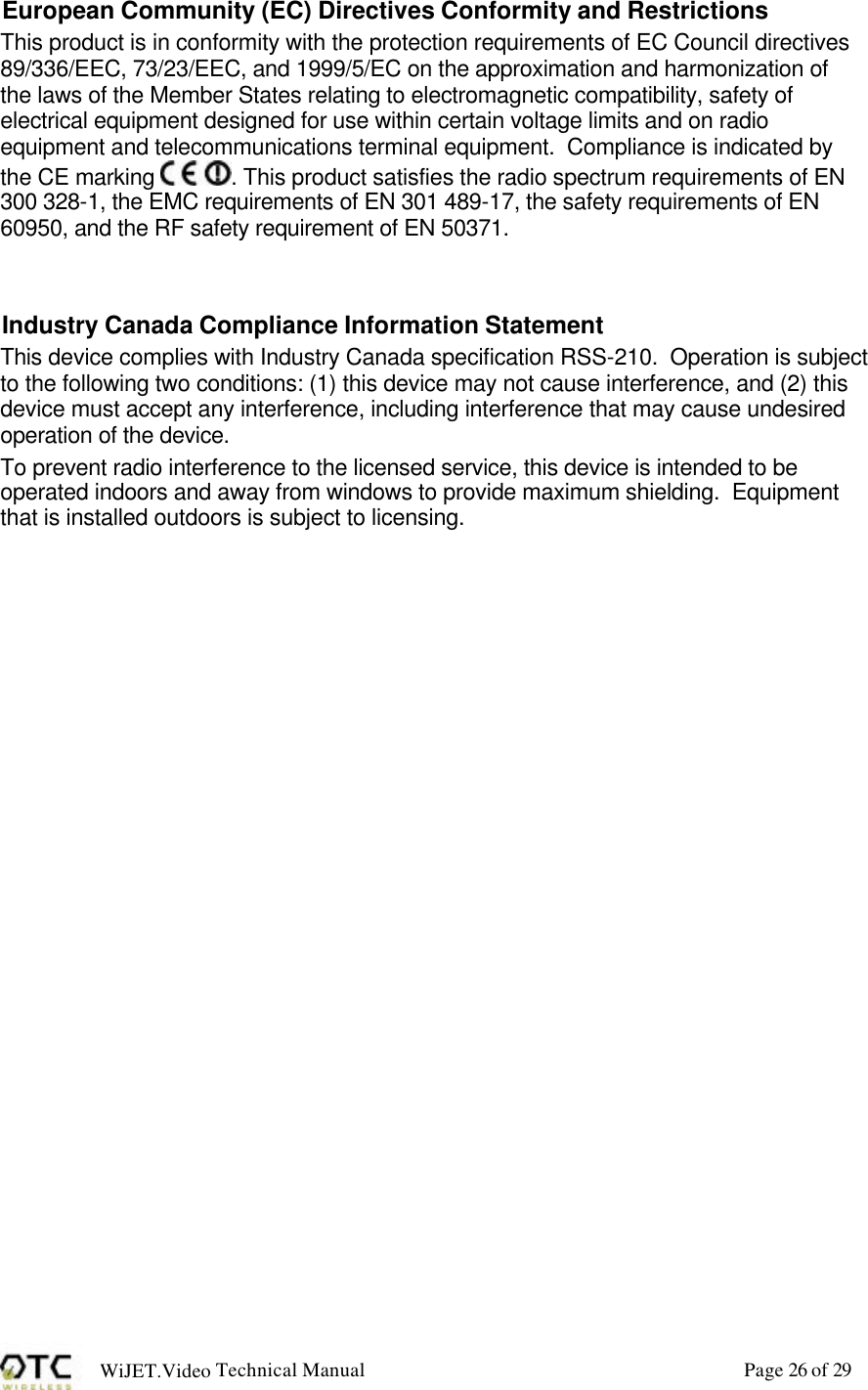 WiJET.Video Technical Manual Page 26 of 29 European Community (EC) Directives Conformity and Restrictions This product is in conformity with the protection requirements of EC Council directives 89/336/EEC, 73/23/EEC, and 1999/5/EC on the approximation and harmonization of the laws of the Member States relating to electromagnetic compatibility, safety of electrical equipment designed for use within certain voltage limits and on radio equipment and telecommunications terminal equipment.  Compliance is indicated by the CE marking  . This product satisfies the radio spectrum requirements of EN 300 328-1, the EMC requirements of EN 301 489-17, the safety requirements of EN 60950, and the RF safety requirement of EN 50371.   Industry Canada Compliance Information Statement This device complies with Industry Canada specification RSS-210.  Operation is subject to the following two conditions: (1) this device may not cause interference, and (2) this device must accept any interference, including interference that may cause undesired operation of the device.  To prevent radio interference to the licensed service, this device is intended to be operated indoors and away from windows to provide maximum shielding.  Equipment that is installed outdoors is subject to licensing.  