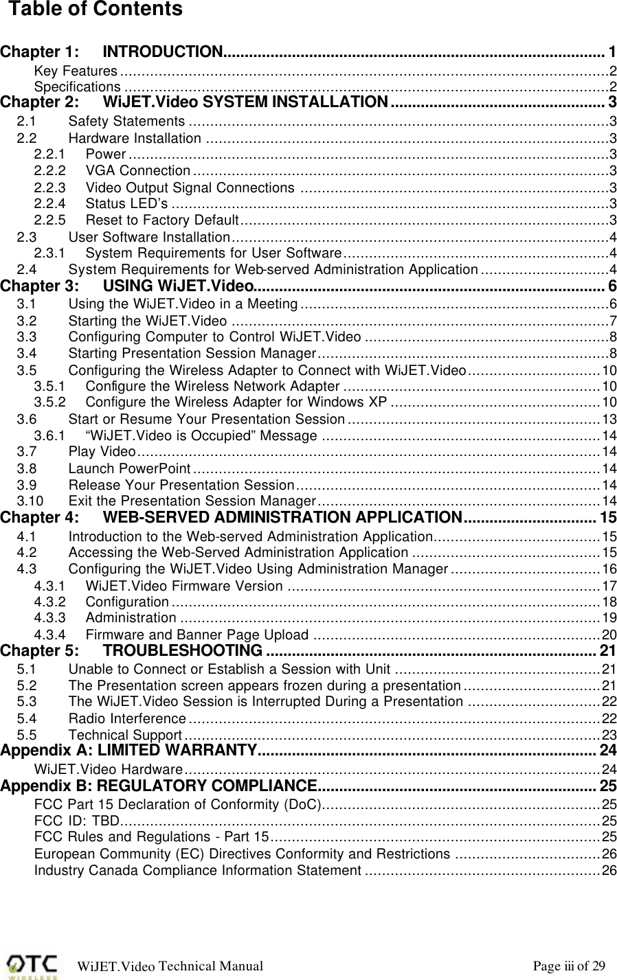 WiJET.Video Technical Manual Page iii of 29 Table of Contents  Chapter 1: INTRODUCTION......................................................................................... 1 Key Features..................................................................................................................2 Specifications .................................................................................................................2 Chapter 2: WiJET.Video SYSTEM INSTALLATION.................................................. 3 2.1 Safety Statements ..................................................................................................3 2.2 Hardware Installation ..............................................................................................3 2.2.1 Power................................................................................................................3 2.2.2 VGA Connection.................................................................................................3 2.2.3 Video Output Signal Connections ........................................................................3 2.2.4 Status LED&rsquo;s ......................................................................................................3 2.2.5 Reset to Factory Default......................................................................................3 2.3 User Software Installation........................................................................................4 2.3.1 System Requirements for User Software..............................................................4 2.4 System Requirements for Web-served Administration Application..............................4 Chapter 3: USING WiJET.Video.................................................................................. 6 3.1 Using the WiJET.Video in a Meeting........................................................................6 3.2 Starting the WiJET.Video ........................................................................................7 3.3 Configuring Computer to Control WiJET.Video .........................................................8 3.4 Starting Presentation Session Manager....................................................................8 3.5 Configuring the Wireless Adapter to Connect with WiJET.Video...............................10 3.5.1 Configure the Wireless Network Adapter ............................................................10 3.5.2 Configure the Wireless Adapter for Windows XP .................................................10 3.6 Start or Resume Your Presentation Session...........................................................13 3.6.1 &ldquo;WiJET.Video is Occupied&rdquo; Message .................................................................14 3.7 Play Video............................................................................................................14 3.8 Launch PowerPoint...............................................................................................14 3.9 Release Your Presentation Session.......................................................................14 3.10 Exit the Presentation Session Manager..................................................................14 Chapter 4: WEB-SERVED ADMINISTRATION APPLICATION............................... 15 4.1 Introduction to the Web-served Administration Application.......................................15 4.2 Accessing the Web-Served Administration Application ............................................15 4.3 Configuring the WiJET.Video Using Administration Manager...................................16 4.3.1 WiJET.Video Firmware Version .........................................................................17 4.3.2 Configuration....................................................................................................18 4.3.3 Administration ..................................................................................................19 4.3.4 Firmware and Banner Page Upload ...................................................................20 Chapter 5: TROUBLESHOOTING ............................................................................. 21 5.1 Unable to Connect or Establish a Session with Unit ................................................21 5.2 The Presentation screen appears frozen during a presentation................................21 5.3 The WiJET.Video Session is Interrupted During a Presentation ...............................22 5.4 Radio Interference................................................................................................22 5.5 Technical Support.................................................................................................23 Appendix A: LIMITED WARRANTY............................................................................... 24 WiJET.Video Hardware.................................................................................................24 Appendix B: REGULATORY COMPLIANCE................................................................. 25 FCC Part 15 Declaration of Conformity (DoC).................................................................25 FCC ID: TBD................................................................................................................25 FCC Rules and Regulations - Part 15.............................................................................25 European Community (EC) Directives Conformity and Restrictions ..................................26 Industry Canada Compliance Information Statement .......................................................26 