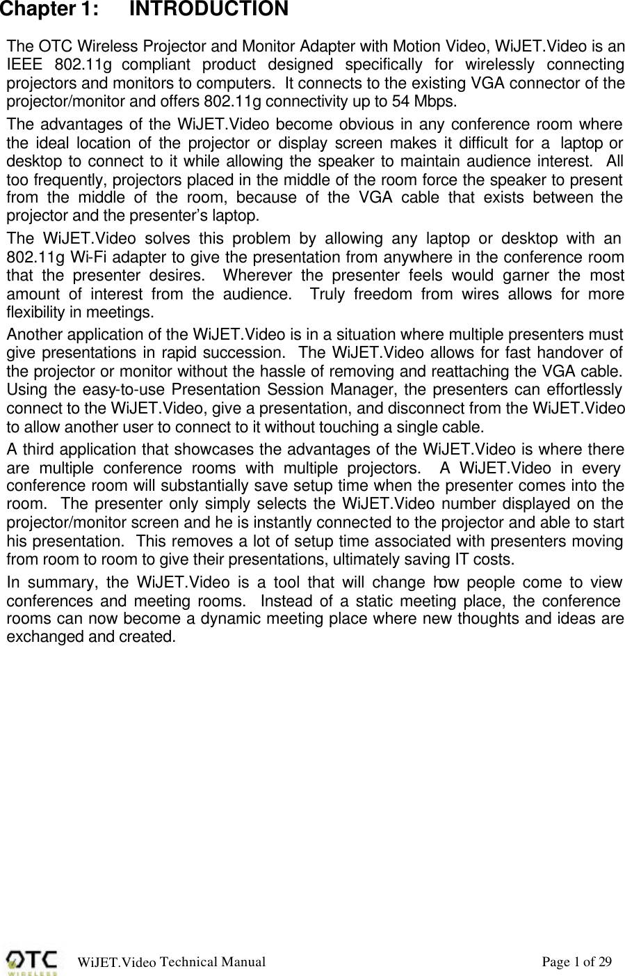 WiJET.Video Technical Manual Page 1 of 29 Chapter 1: INTRODUCTION The OTC Wireless Projector and Monitor Adapter with Motion Video, WiJET.Video is an IEEE 802.11g compliant product designed specifically for wirelessly connecting projectors and monitors to computers.  It connects to the existing VGA connector of the projector/monitor and offers 802.11g connectivity up to 54 Mbps. The advantages of the WiJET.Video become obvious in any conference room where the ideal location of the projector or display screen makes it difficult for a  laptop or desktop to connect to it while allowing the speaker to maintain audience interest.  All too frequently, projectors placed in the middle of the room force the speaker to present from the middle of the room, because of the VGA cable that exists between the projector and the presenter&rsquo;s laptop.   The WiJET.Video solves this problem by allowing any laptop or desktop with an 802.11g Wi-Fi adapter to give the presentation from anywhere in the conference room that the presenter desires.  Wherever the presenter feels would garner the most amount of interest from the audience.  Truly freedom from wires allows for more flexibility in meetings.  Another application of the WiJET.Video is in a situation where multiple presenters must give presentations in rapid succession.  The WiJET.Video allows for fast handover of the projector or monitor without the hassle of removing and reattaching the VGA cable.  Using the easy-to-use Presentation Session Manager, the presenters can effortlessly connect to the WiJET.Video, give a presentation, and disconnect from the WiJET.Video to allow another user to connect to it without touching a single cable. A third application that showcases the advantages of the WiJET.Video is where there are multiple conference rooms with multiple projectors.  A WiJET.Video in every conference room will substantially save setup time when the presenter comes into the room.  The presenter only simply selects the WiJET.Video number displayed on the projector/monitor screen and he is instantly connected to the projector and able to start his presentation.  This removes a lot of setup time associated with presenters moving from room to room to give their presentations, ultimately saving IT costs. In summary, the WiJET.Video is a tool that will change how people come to view conferences and meeting rooms.  Instead of a static meeting place, the conference rooms can now become a dynamic meeting place where new thoughts and ideas are exchanged and created. 
