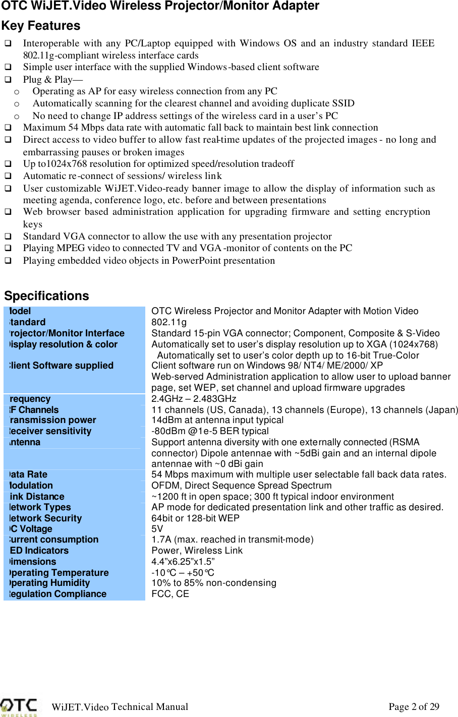 WiJET.Video Technical Manual Page 2 of 29 OTC WiJET.Video Wireless Projector/Monitor Adapter Key Features q Interoperable with any PC/Laptop equipped with Windows OS and an industry standard IEEE 802.11g-compliant wireless interface cards q Simple user interface with the supplied Windows-based client software q Plug &amp; Play&mdash; o Operating as AP for easy wireless connection from any PC o Automatically scanning for the clearest channel and avoiding duplicate SSID o No need to change IP address settings of the wireless card in a user&rsquo;s PC q Maximum 54 Mbps data rate with automatic fall back to maintain best link connection q Direct access to video buffer to allow fast real-time updates of the projected images - no long and embarrassing pauses or broken images q Up to1024x768 resolution for optimized speed/resolution tradeoff q Automatic re-connect of sessions/ wireless link q User customizable WiJET.Video-ready banner image to allow the display of information such as meeting agenda, conference logo, etc. before and between presentations q Web browser based administration application for upgrading firmware and setting encryption keys q Standard VGA connector to allow the use with any presentation projector q Playing MPEG video to connected TV and VGA -monitor of contents on the PC q Playing embedded video objects in PowerPoint presentation  Specifications  Model  OTC Wireless Projector and Monitor Adapter with Motion Video Standard 802.11g Projector/Monitor Interface Standard 15-pin VGA connector; Component, Composite &amp; S-Video Display resolution &amp; color Automatically set to user&rsquo;s display resolution up to XGA (1024x768) Automatically set to user&rsquo;s color depth up to 16-bit True-Color Client Software supplied Client software run on Windows 98/ NT4/ ME/2000/ XP Web-served Administration application to allow user to upload banner page, set WEP, set channel and upload firmware upgrades Frequency  2.4GHz &ndash; 2.483GHz RF Channels 11 channels (US, Canada), 13 channels (Europe), 13 channels (Japan) Transmission power 14dBm at antenna input typical Receiver sensitivity -80dBm @1e-5 BER typical Antenna Support antenna diversity with one externally connected (RSMA connector) Dipole antennae with ~5dBi gain and an internal dipole antennae with ~0 dBi gain Data Rate 54 Mbps maximum with multiple user selectable fall back data rates. Modulation OFDM, Direct Sequence Spread Spectrum Link Distance ~1200 ft in open space; 300 ft typical indoor environment Network Types AP mode for dedicated presentation link and other traffic as desired. Network Security 64bit or 128-bit WEP DC Voltage 5V Current consumption 1.7A (max. reached in transmit-mode) LED Indicators Power, Wireless Link Dimensions 4.4&rdquo;x6.25&rdquo;x1.5&rdquo; Operating Temperature -10&deg;C &ndash; +50&deg;C Operating Humidity 10% to 85% non-condensing Regulation Compliance FCC, CE  