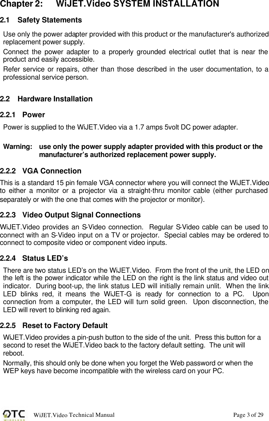 WiJET.Video Technical Manual Page 3 of 29 Chapter 2: WiJET.Video SYSTEM INSTALLATION 2.1 Safety Statements Use only the power adapter provided with this product or the manufacturer's authorized replacement power supply. Connect the power adapter to a properly grounded electrical outlet that is near the product and easily accessible. Refer service or repairs, other than those described in the user documentation, to a professional service person.  2.2 Hardware Installation 2.2.1 Power Power is supplied to the WiJET.Video via a 1.7 amps 5volt DC power adapter.    Warning:  use only the power supply adapter provided with this product or the manufacturer&rsquo;s authorized replacement power supply. 2.2.2 VGA Connection This is a standard 15 pin female VGA connector where you will connect the WiJET.Video to either a monitor or a projector via a straight-thru monitor cable (either purchased separately or with the one that comes with the projector or monitor). 2.2.3 Video Output Signal Connections WiJET.Video provides an S-Video connection.  Regular S-Video cable can be used to connect with an S-Video input on a TV or projector.  Special cables may be ordered to connect to composite video or component video inputs. 2.2.4 Status LED&rsquo;s There are two status LED&rsquo;s on the WiJET.Video.  From the front of the unit, the LED on the left is the power indicator while the LED on the right is the link status and video out indicator.  During boot-up, the link status LED will initially remain unlit.  When the link LED blinks red, it means the WiJET-G is ready for connection to a PC.  Upon connection from a computer, the LED will turn solid green.  Upon disconnection, the LED will revert to blinking red again.  2.2.5 Reset to Factory Default WiJET.Video provides a pin-push button to the side of the unit.  Press this button for a second to reset the WiJET.Video back to the factory default setting.  The unit will reboot. Normally, this should only be done when you forget the Web password or when the WEP keys have become incompatible with the wireless card on your PC. 