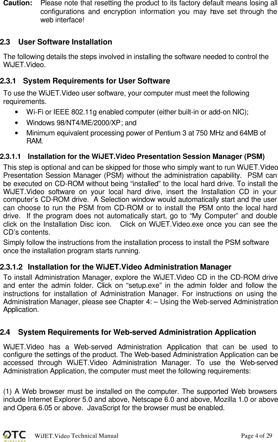WiJET.Video Technical Manual Page 4 of 29 Caution: Please note that resetting the product to its factory default means losing all configurations and encryption information you may have set through the web interface!  2.3 User Software Installation The following details the steps involved in installing the software needed to control the WiJET.Video. 2.3.1 System Requirements for User Software To use the WiJET.Video user software, your computer must meet the following requirements.   &bull; Wi-Fi or IEEE 802.11g enabled computer (either built-in or add-on NIC); &bull; Windows 98/NT4/ME/2000/XP; and &bull; Minimum equivalent processing power of Pentium 3 at 750 MHz and 64MB of RAM. 2.3.1.1 Installation for the WiJET.Video Presentation Session Manager (PSM) This step is optional and can be skipped for those who simply want to run WiJET.Video Presentation Session Manager (PSM) without the administration capability.  PSM can be executed on CD-ROM without being &ldquo;installed&rdquo; to the local hard drive. To install the WiJET.Video software on your local hard drive, insert the Installation CD in your computer&rsquo;s CD-ROM drive.  A Selection window would automatically start and the user can choose to run the PSM from CD-ROM or to install the PSM onto the local hard drive.  If the program does not automatically start, go to &ldquo;My Computer&rdquo; and double click on the Installation Disc icon.   Click on WiJET.Video.exe once you can see the CD&rsquo;s contents. Simply follow the instructions from the installation process to install the PSM software once the installation program starts running.   2.3.1.2 Installation for the WiJET.Video Administration Manager To install Administration Manager, explore the WiJET.Video CD in the CD-ROM drive and enter the admin folder. Click on &ldquo;setup.exe&rdquo; in the admin folder and follow the instructions for installation of Administration Manager. For instructions on using the Administration Manager, please see Chapter 4: &ndash; Using the Web-served Administration Application.  2.4 System Requirements for Web-served Administration Application WiJET.Video has a Web-served Administration Application that can be used to configure the settings of the product. The Web-based Administration Application can be accessed through WiJET.Video Administration Manager. To use the Web-served Administration Application, the computer must meet the following requirements:  (1) A Web browser must be installed on the computer. The supported Web browsers include Internet Explorer 5.0 and above, Netscape 6.0 and above, Mozilla 1.0 or above and Opera 6.05 or above.  JavaScript for the browser must be enabled. 
