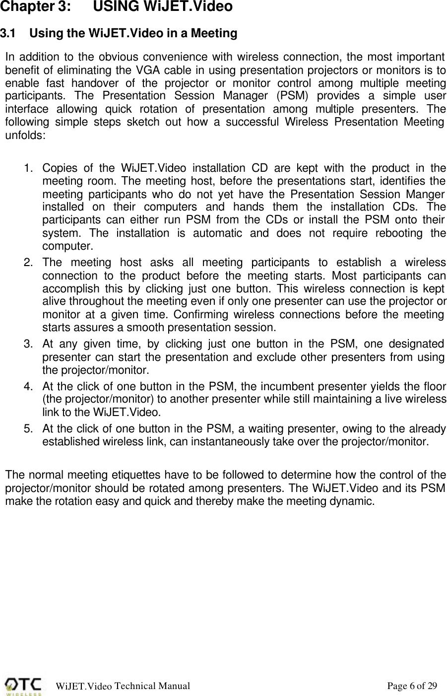 WiJET.Video Technical Manual Page 6 of 29 Chapter 3: USING WiJET.Video 3.1 Using the WiJET.Video in a Meeting In addition to the obvious convenience with wireless connection, the most important benefit of eliminating the VGA cable in using presentation projectors or monitors is to enable fast handover of the projector or monitor control among multiple meeting participants. The Presentation Session Manager (PSM) provides a simple user interface allowing quick rotation of presentation among multiple presenters. The following simple steps sketch out how a successful Wireless Presentation Meeting unfolds:  1. Copies of the WiJET.Video installation CD are kept with the product in the meeting room. The meeting host, before the presentations start, identifies the meeting participants who do not yet have the Presentation Session Manger installed on their computers and hands them the installation CDs. The participants can either run PSM from the CDs or install the PSM onto their system. The installation is automatic and does not require rebooting the computer. 2. The meeting host asks all meeting participants to establish a wireless connection to the product before the meeting starts. Most participants can accomplish this by clicking just one button. This wireless connection is kept alive throughout the meeting even if only one presenter can use the projector or monitor at a given time. Confirming wireless connections before the meeting starts assures a smooth presentation session. 3. At any given time, by clicking just one button in the PSM, one designated presenter can start the presentation and exclude other presenters from using the projector/monitor. 4. At the click of one button in the PSM, the incumbent presenter yields the floor (the projector/monitor) to another presenter while still maintaining a live wireless link to the WiJET.Video. 5. At the click of one button in the PSM, a waiting presenter, owing to the already established wireless link, can instantaneously take over the projector/monitor.  The normal meeting etiquettes have to be followed to determine how the control of the projector/monitor should be rotated among presenters. The WiJET.Video and its PSM make the rotation easy and quick and thereby make the meeting dynamic.  