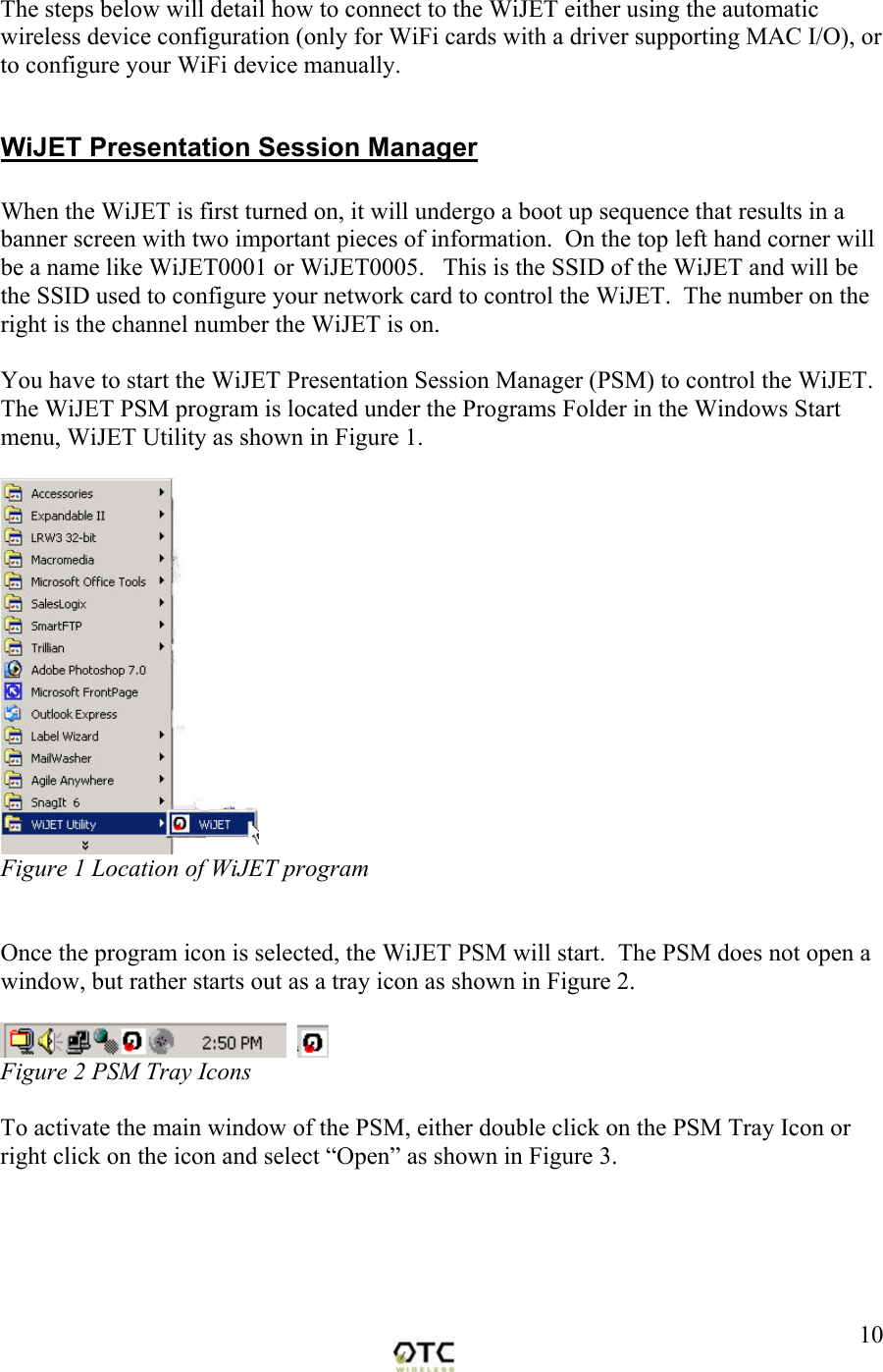  10The steps below will detail how to connect to the WiJET either using the automatic wireless device configuration (only for WiFi cards with a driver supporting MAC I/O), or to configure your WiFi device manually.  WiJET Presentation Session Manager  When the WiJET is first turned on, it will undergo a boot up sequence that results in a banner screen with two important pieces of information.  On the top left hand corner will be a name like WiJET0001 or WiJET0005.   This is the SSID of the WiJET and will be the SSID used to configure your network card to control the WiJET.  The number on the right is the channel number the WiJET is on.  You have to start the WiJET Presentation Session Manager (PSM) to control the WiJET. The WiJET PSM program is located under the Programs Folder in the Windows Start menu, WiJET Utility as shown in Figure 1.   Figure 1 Location of WiJET program    Once the program icon is selected, the WiJET PSM will start.  The PSM does not open a window, but rather starts out as a tray icon as shown in Figure 2.      Figure 2 PSM Tray Icons  To activate the main window of the PSM, either double click on the PSM Tray Icon or right click on the icon and select &ldquo;Open&rdquo; as shown in Figure 3.  
