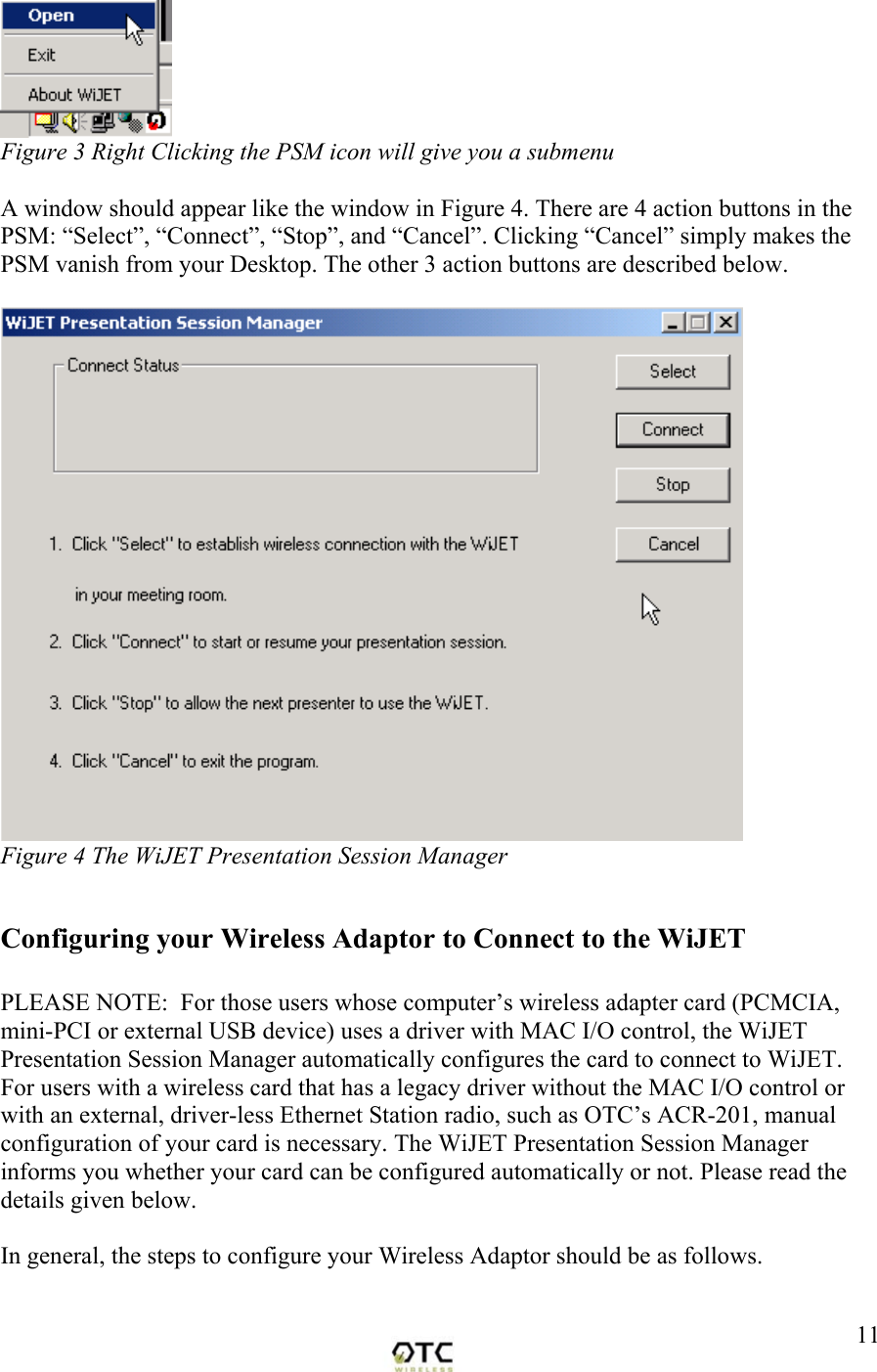  11 Figure 3 Right Clicking the PSM icon will give you a submenu  A window should appear like the window in Figure 4. There are 4 action buttons in the PSM: &ldquo;Select&rdquo;, &ldquo;Connect&rdquo;, &ldquo;Stop&rdquo;, and &ldquo;Cancel&rdquo;. Clicking &ldquo;Cancel&rdquo; simply makes the PSM vanish from your Desktop. The other 3 action buttons are described below.   Figure 4 The WiJET Presentation Session Manager  Configuring your Wireless Adaptor to Connect to the WiJET  PLEASE NOTE:  For those users whose computer&rsquo;s wireless adapter card (PCMCIA, mini-PCI or external USB device) uses a driver with MAC I/O control, the WiJET Presentation Session Manager automatically configures the card to connect to WiJET.  For users with a wireless card that has a legacy driver without the MAC I/O control or with an external, driver-less Ethernet Station radio, such as OTC&rsquo;s ACR-201, manual configuration of your card is necessary. The WiJET Presentation Session Manager informs you whether your card can be configured automatically or not. Please read the details given below.  In general, the steps to configure your Wireless Adaptor should be as follows.  