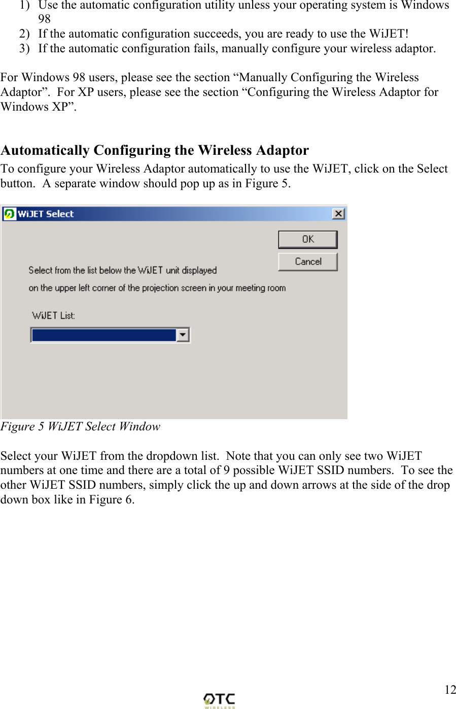  121)  Use the automatic configuration utility unless your operating system is Windows 98 2)  If the automatic configuration succeeds, you are ready to use the WiJET! 3)  If the automatic configuration fails, manually configure your wireless adaptor.  For Windows 98 users, please see the section &ldquo;Manually Configuring the Wireless Adaptor&rdquo;.  For XP users, please see the section &ldquo;Configuring the Wireless Adaptor for Windows XP&rdquo;.  Automatically Configuring the Wireless Adaptor To configure your Wireless Adaptor automatically to use the WiJET, click on the Select button.  A separate window should pop up as in Figure 5.   Figure 5 WiJET Select Window  Select your WiJET from the dropdown list.  Note that you can only see two WiJET numbers at one time and there are a total of 9 possible WiJET SSID numbers.  To see the other WiJET SSID numbers, simply click the up and down arrows at the side of the drop down box like in Figure 6.  