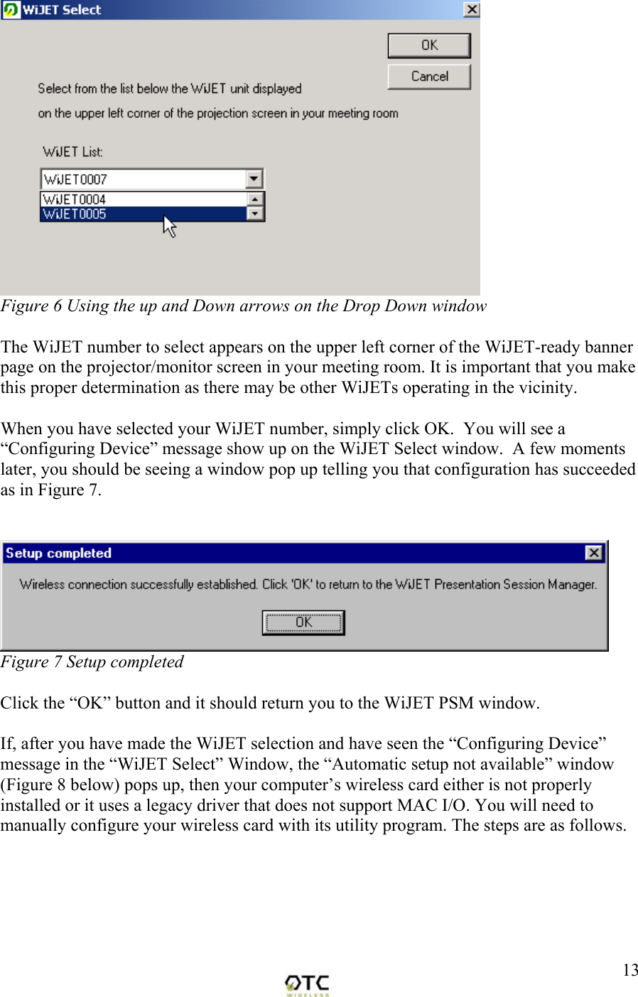  13 Figure 6 Using the up and Down arrows on the Drop Down window  The WiJET number to select appears on the upper left corner of the WiJET-ready banner page on the projector/monitor screen in your meeting room. It is important that you make this proper determination as there may be other WiJETs operating in the vicinity.  When you have selected your WiJET number, simply click OK.  You will see a &ldquo;Configuring Device&rdquo; message show up on the WiJET Select window.  A few moments later, you should be seeing a window pop up telling you that configuration has succeeded as in Figure 7.    Figure 7 Setup completed   Click the &ldquo;OK&rdquo; button and it should return you to the WiJET PSM window.    If, after you have made the WiJET selection and have seen the &ldquo;Configuring Device&rdquo; message in the &ldquo;WiJET Select&rdquo; Window, the &ldquo;Automatic setup not available&rdquo; window (Figure 8 below) pops up, then your computer&rsquo;s wireless card either is not properly installed or it uses a legacy driver that does not support MAC I/O. You will need to manually configure your wireless card with its utility program. The steps are as follows. 