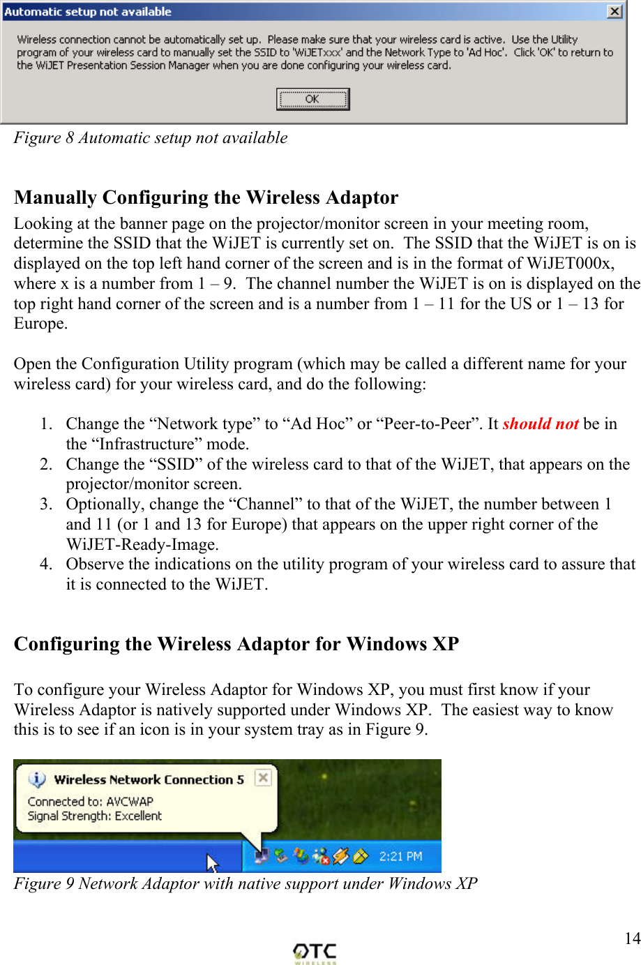  14Figure 8 Automatic setup not available   Manually Configuring the Wireless Adaptor Looking at the banner page on the projector/monitor screen in your meeting room, determine the SSID that the WiJET is currently set on.  The SSID that the WiJET is on is displayed on the top left hand corner of the screen and is in the format of WiJET000x, where x is a number from 1 &ndash; 9.  The channel number the WiJET is on is displayed on the top right hand corner of the screen and is a number from 1 &ndash; 11 for the US or 1 &ndash; 13 for Europe.  Open the Configuration Utility program (which may be called a different name for your wireless card) for your wireless card, and do the following:  1.  Change the &ldquo;Network type&rdquo; to &ldquo;Ad Hoc&rdquo; or &ldquo;Peer-to-Peer&rdquo;. It should not be in the &ldquo;Infrastructure&rdquo; mode. 2.  Change the &ldquo;SSID&rdquo; of the wireless card to that of the WiJET, that appears on the projector/monitor screen. 3.  Optionally, change the &ldquo;Channel&rdquo; to that of the WiJET, the number between 1 and 11 (or 1 and 13 for Europe) that appears on the upper right corner of the WiJET-Ready-Image. 4.  Observe the indications on the utility program of your wireless card to assure that it is connected to the WiJET.  Configuring the Wireless Adaptor for Windows XP   To configure your Wireless Adaptor for Windows XP, you must first know if your Wireless Adaptor is natively supported under Windows XP.  The easiest way to know this is to see if an icon is in your system tray as in Figure 9.   Figure 9 Network Adaptor with native support under Windows XP  